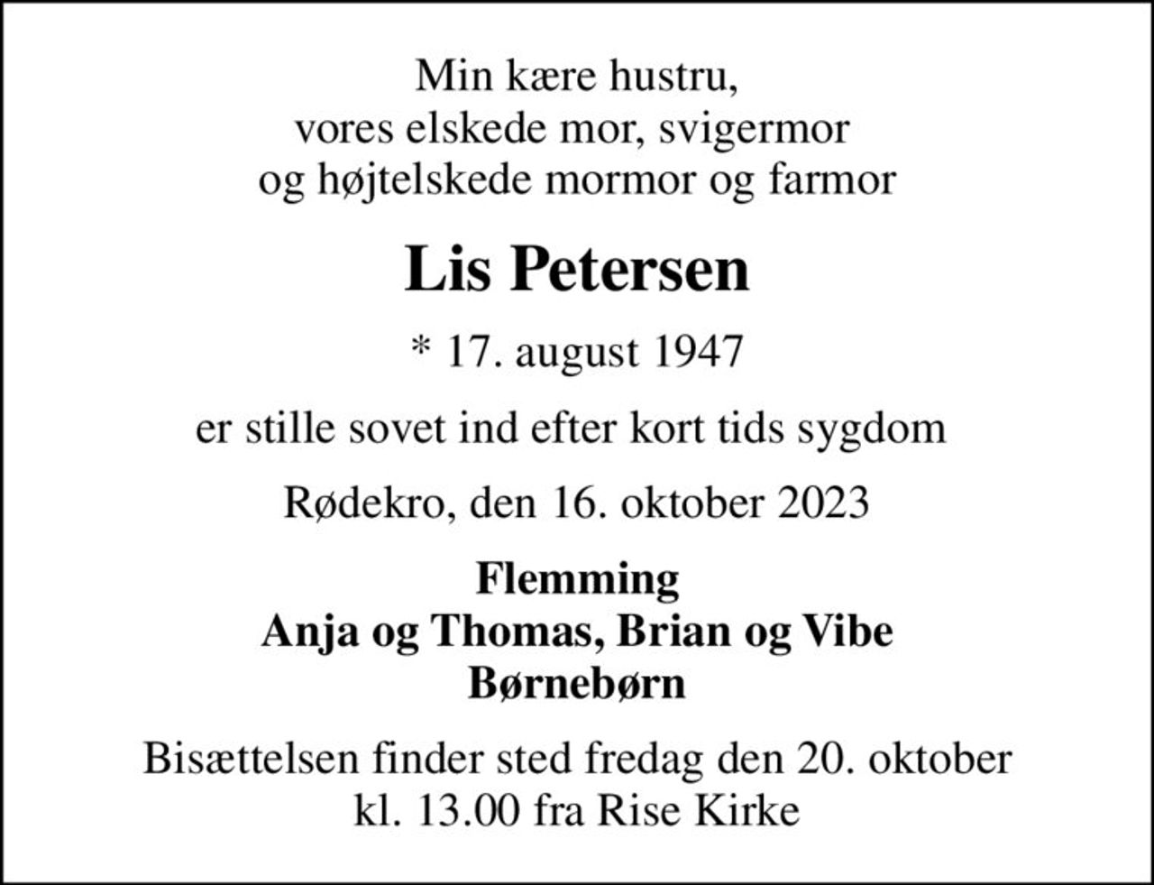 Min kære hustru, vores elskede mor, svigermor  og højtelskede mormor og farmor
Lis Petersen
* 17. august 1947
er stille sovet ind efter kort tids sygdom 
Rødekro, den 16. oktober 2023
Flemming Anja og Thomas, Brian og Vibe Børnebørn
Bisættelsen finder sted fredag den 20. oktober kl. 13.00 fra Rise Kirke
