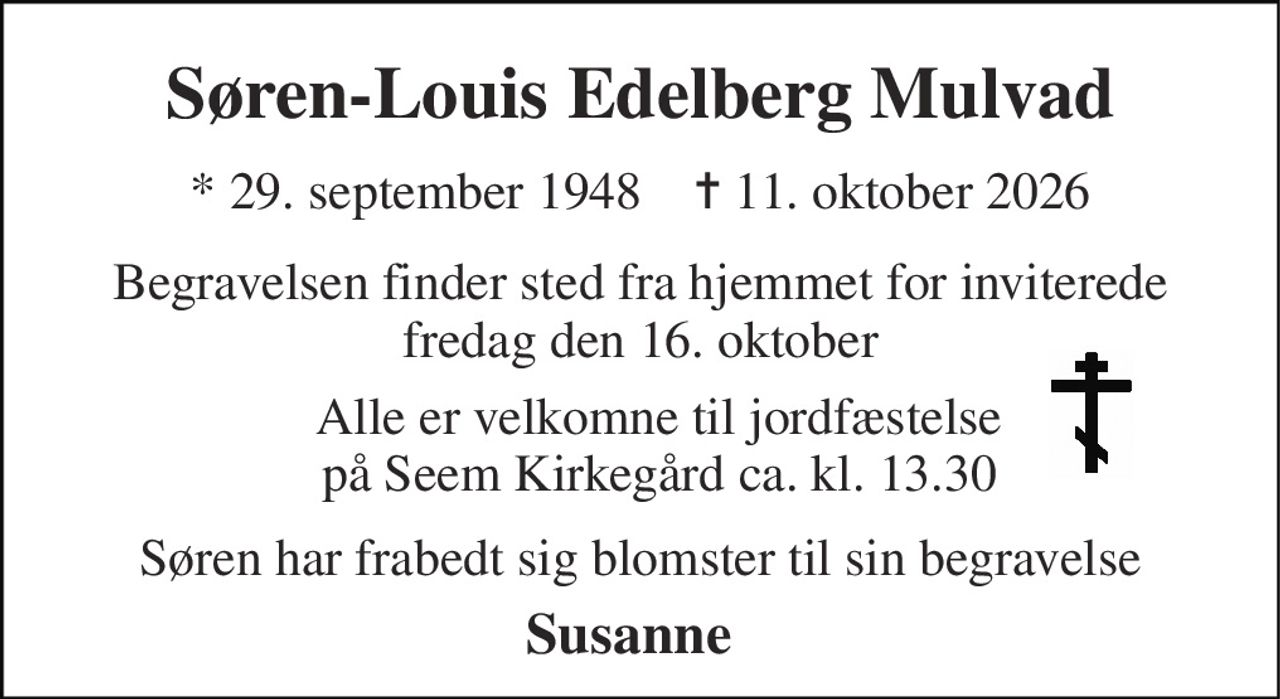 Søren-Louis Edelberg Mulvad 
*​ 29. september 1948​    ✝​ 11. oktober 2026 
Begravelsen finder sted fra hjemmet for inviterede fredag den 16. oktober 
Søren har frabedt sig blomster til sin begravelse 
Susanne 
Alle er velkomne til jordfæstelse på Seem Kirkegård ca. kl. 13.30