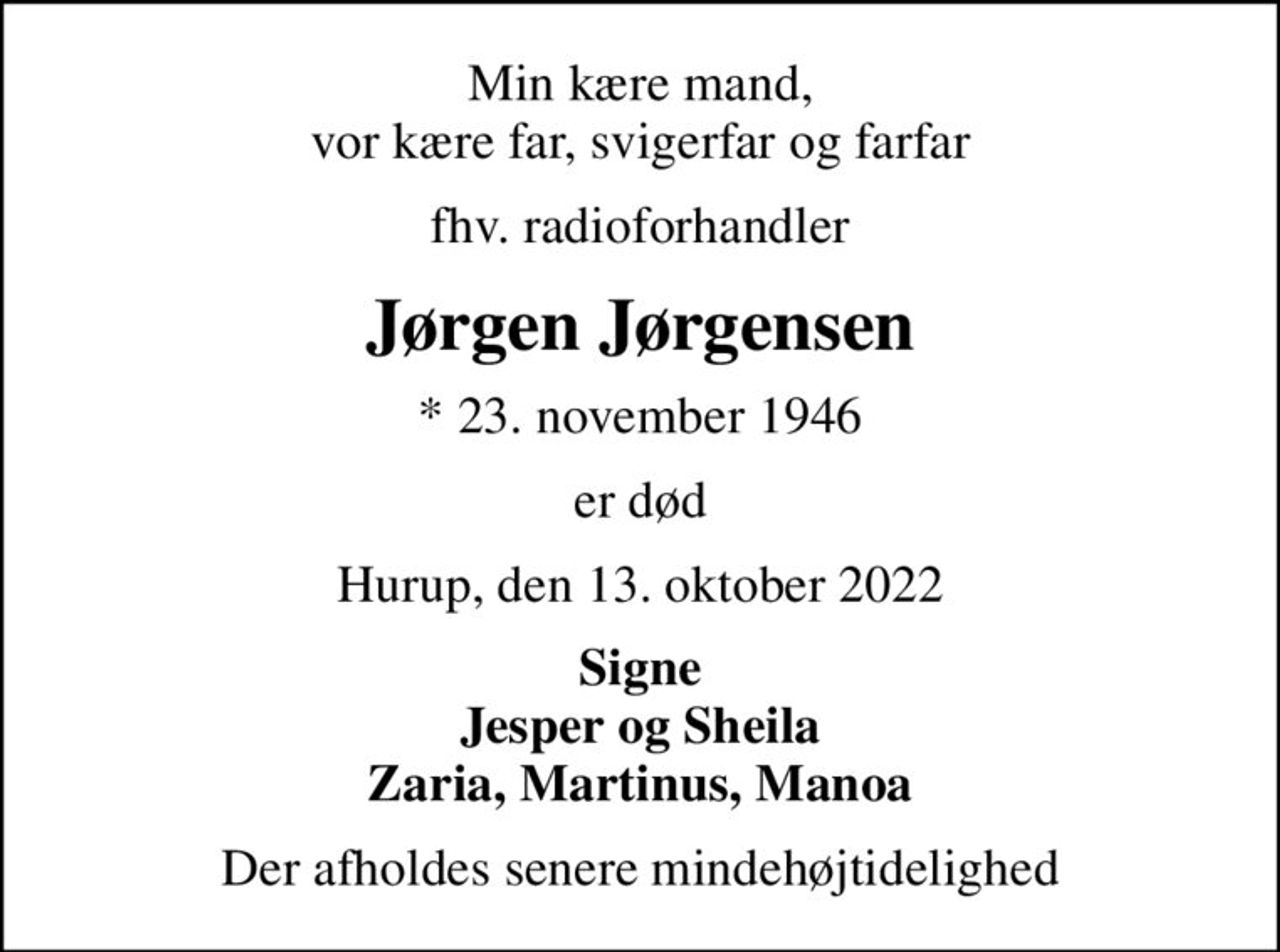 Min kære mand, vor kære far, svigerfar og farfar
fhv. radioforhandler
Jørgen Jørgensen
* 23. november 1946
er død
Hurup, den 13. oktober 2022
Signe Jesper og Sheila Zaria, Martinus, Manoa
Der afholdes senere mindehøjtidelighed