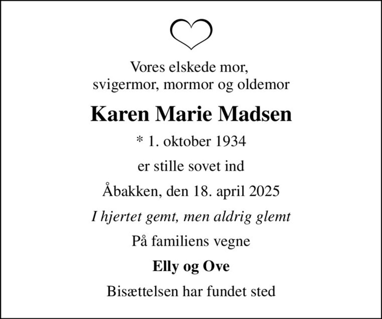 Vores elskede mor,  svigermor, mormor og oldemor
Karen Marie Madsen
* 1. oktober 1934
er stille sovet ind
Åbakken, den 18. april 2025
I hjertet gemt, men aldrig glemt
På familiens vegne
Elly og Ove
Bisættelsen har fundet sted