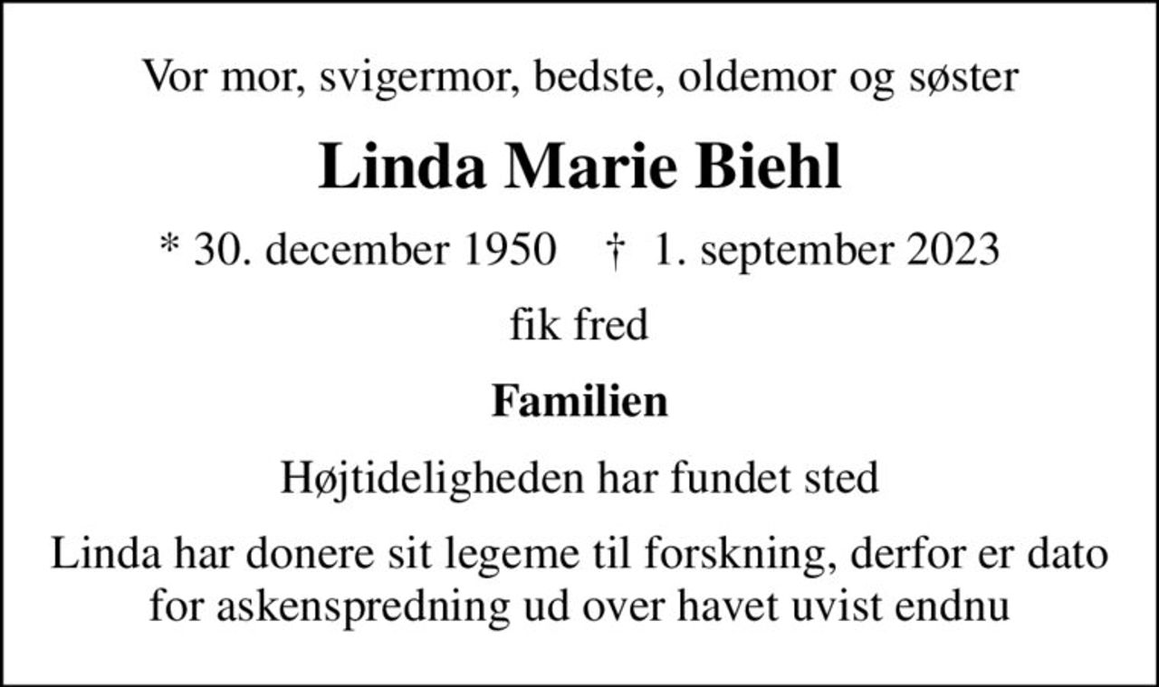 Vor mor, svigermor, bedste, oldemor og søster
Linda Marie Biehl
* 30. december 1950    ✝ 1. september 2023
fik fred
Familien
Højtideligheden har fundet sted
Linda har donere sit legeme til forskning, derfor er dato for askenspredning ud over havet uvist endnu