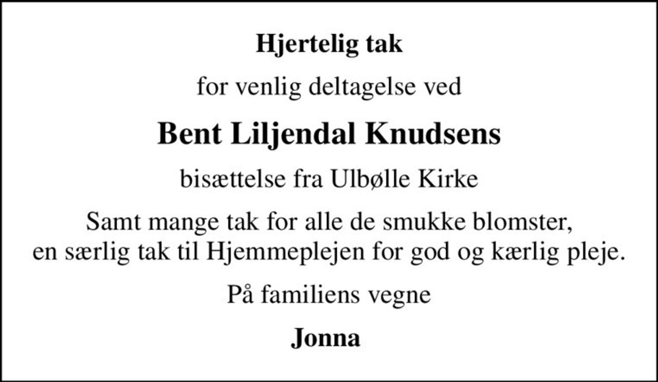 Hjertelig tak
for venlig deltagelse ved
Bent Liljendal Knudsens
bisættelse fra Ulbølle Kirke
Samt mange tak for alle de smukke blomster, en særlig tak til Hjemmeplejen for god og kærlig pleje.
På familiens vegne
Jonna