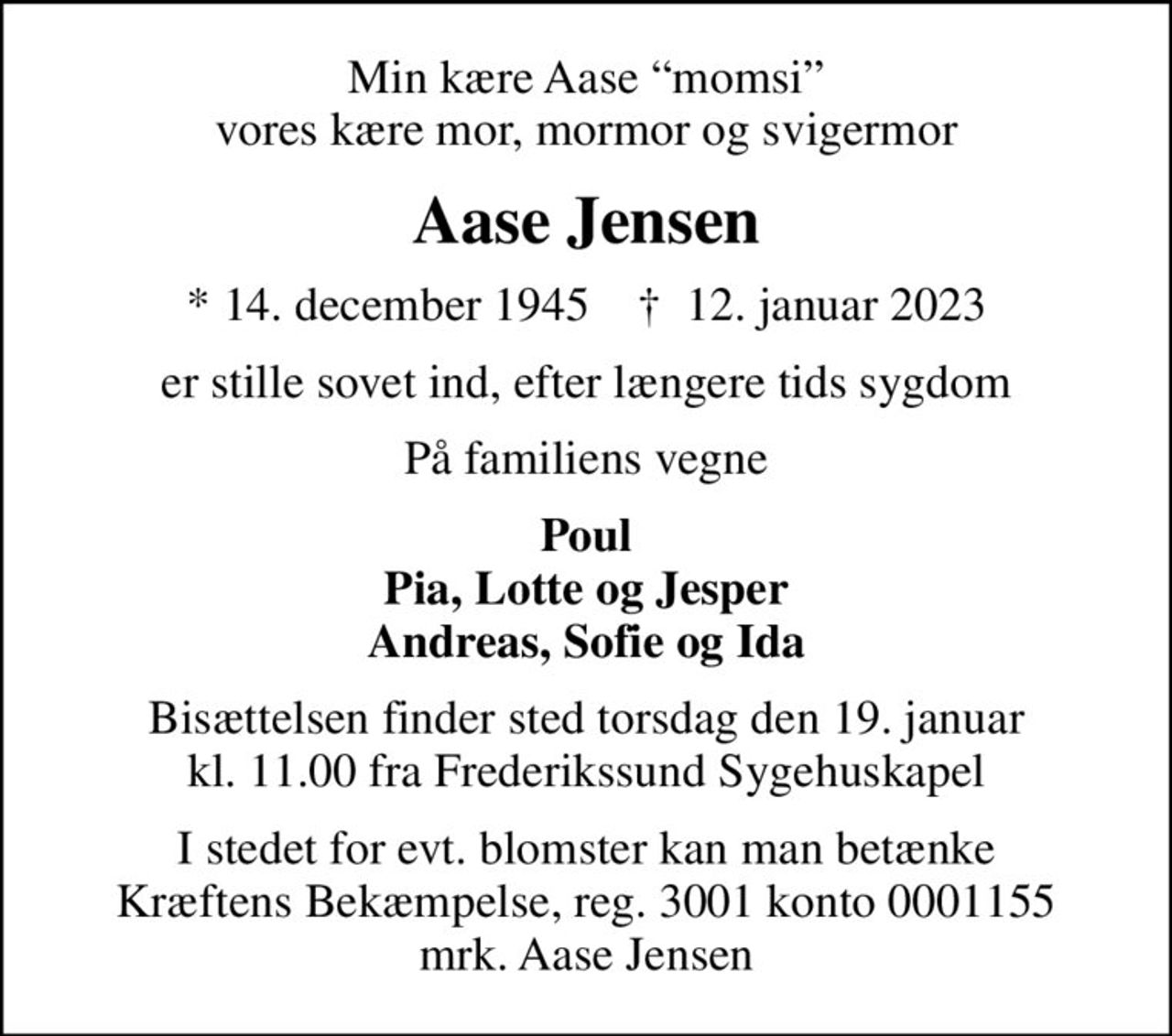 Min kære Aase momsi vores kære mor, mormor og svigermor
Aase Jensen
* 14. december 1945    ✝ 12. januar 2023
er stille sovet ind, efter længere tids sygdom
På familiens vegne
Poul Pia, Lotte og Jesper Andreas, Sofie og Ida
Bisættelsen finder sted torsdag den 19. januar kl. 11.00 fra Frederikssund Sygehuskapel
I stedet for evt. blomster kan man betænke
					Kræftens Bekæmpelse reg.3001konto0001155mrk. Aase
					Jensen