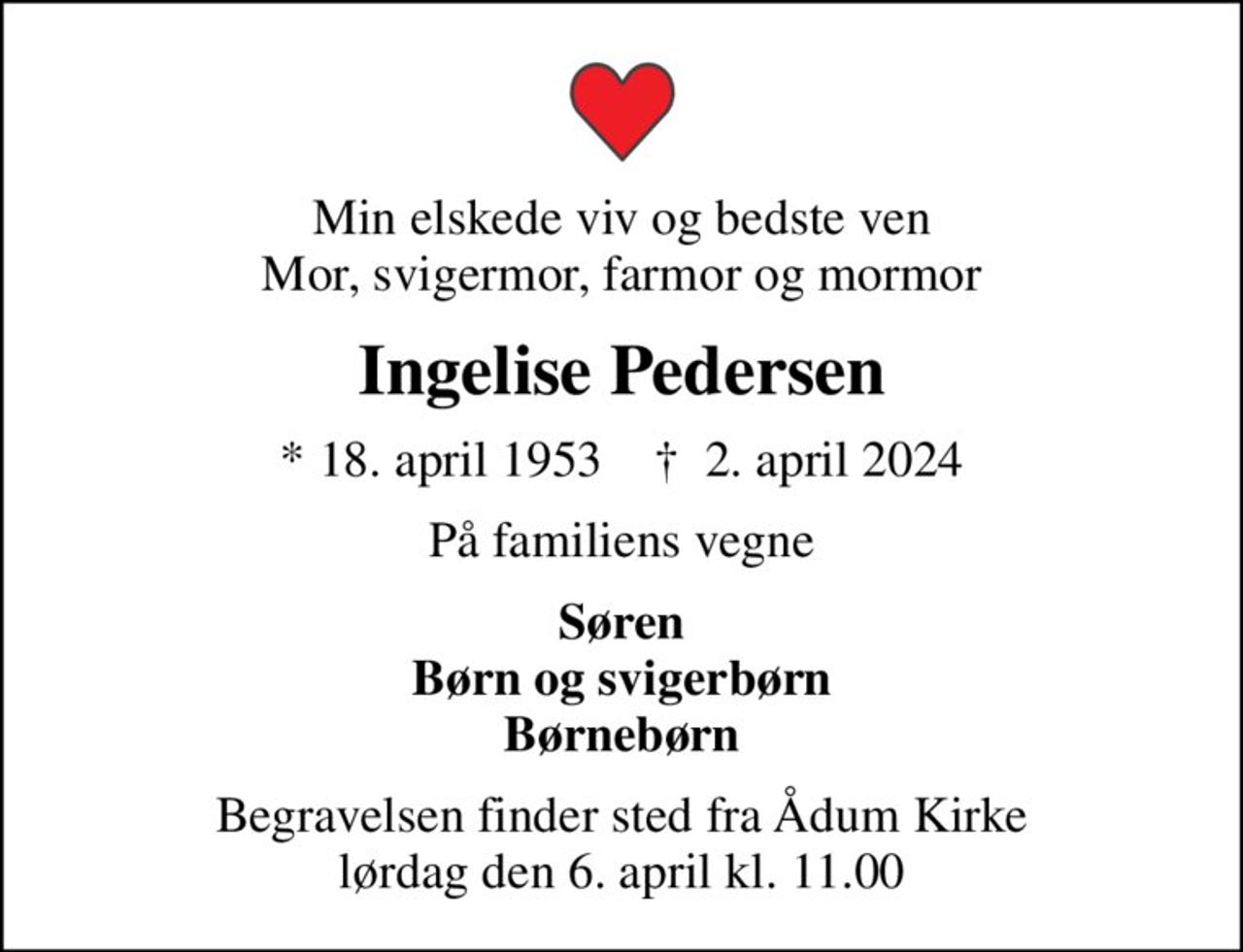 Min elskede viv og bedste ven Mor, svigermor, farmor og mormor
Ingelise Pedersen
* 18. april 1953    ✝ 2. april 2024
På familiens vegne
Søren Børn og svigerbørn Børnebørn
Begravelsen finder sted fra Ådum Kirke  lørdag den 6. april kl. 11.00