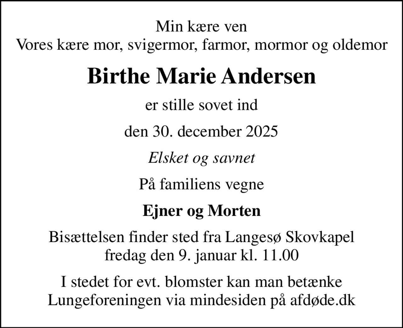 Min kære ven Vores kære mor, svigermor, farmor, mormor og oldemor
Birthe Marie Andersen
er stille sovet ind
den 30. december 2025
Elsket og savnet
På familiens vegne
Ejner og Morten
Bisættelsen finder sted fra Langesø Skovkapel  fredag den 9. januar kl. 11.00 
I stedet for evt. blomster kan man betænke
					Lungeforeningen via mindesiden på afdøde.dk