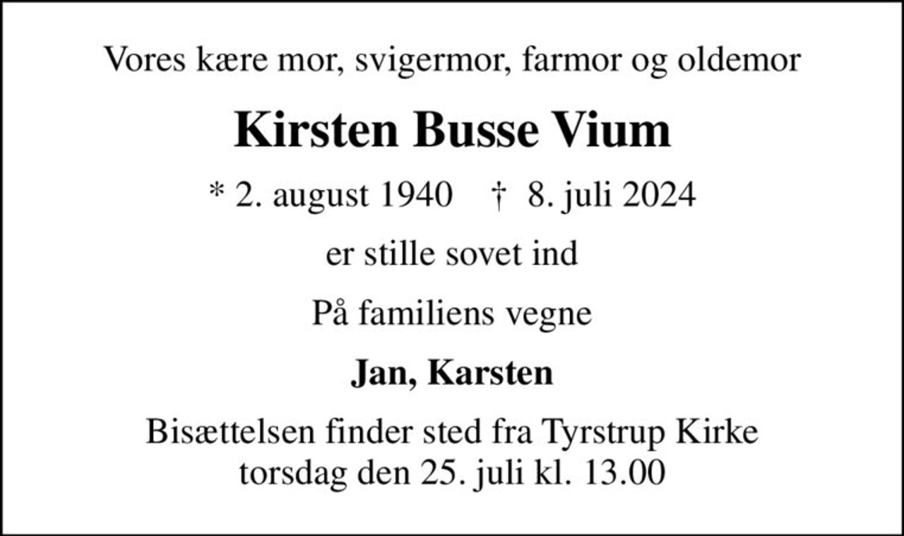 Vores kære mor, svigermor, farmor og oldemor
Kirsten Busse Vium
* 2. august 1940    ✝ 8. juli 2024
er stille sovet ind
På familiens vegne
Jan, Karsten
Bisættelsen finder sted fra Tyrstrup Kirke  torsdag den 25. juli kl. 13.00