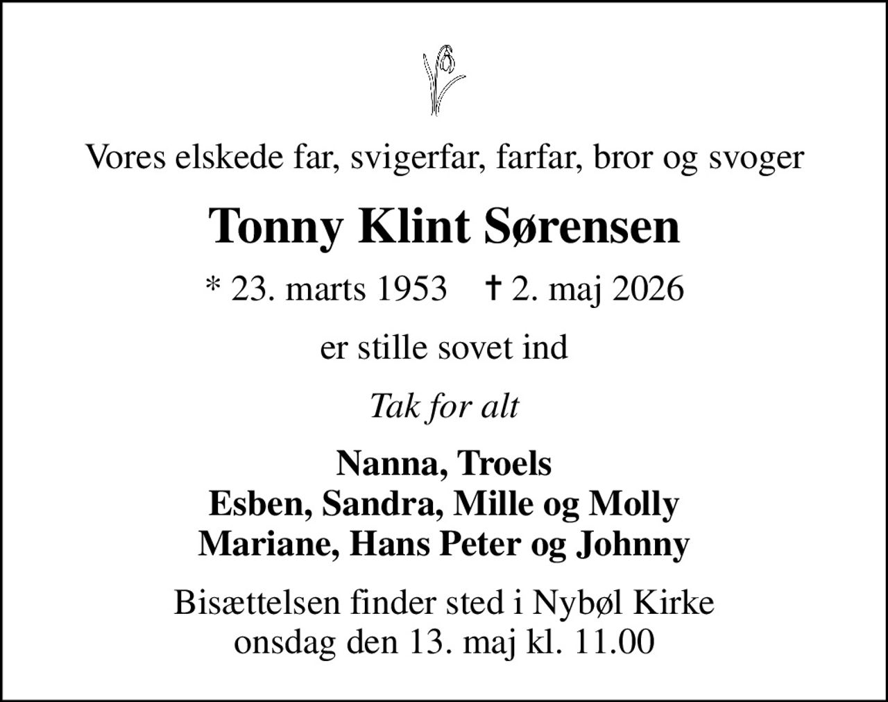 Vores elskede far, svigerfar, farfar, bror og svoger
Tonny Klint Sørensen
* 23. marts 1953    ✝ 2. maj 2026
er stille sovet ind
Tak for alt
Nanna, Troels Esben, Sandra, Mille og Molly Mariane, Hans Peter og Johnny
Bisættelsen finder sted i Nybøl Kirke  onsdag den 13. maj kl. 11.00