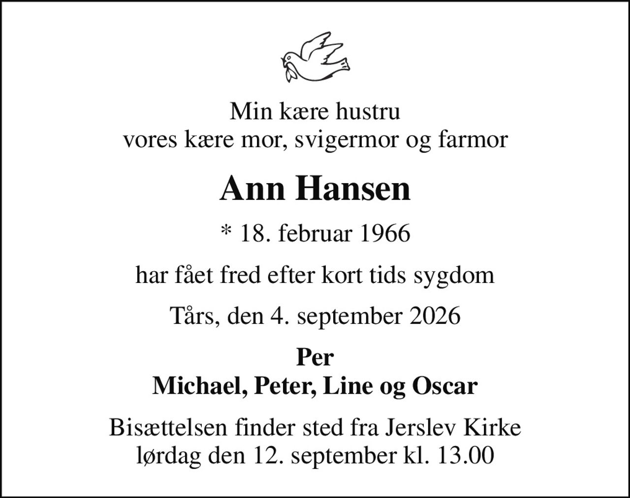 Min kære hustru vores kære mor, svigermor og farmor
Ann Hansen
* 18. februar 1966
har fået fred efter kort tids sygdom
Tårs, den 4. september 2026
Per Michael, Peter, Line og Oscar
Bisættelsen finder sted fra Jerslev Kirke  lørdag den 12. september kl. 13.00