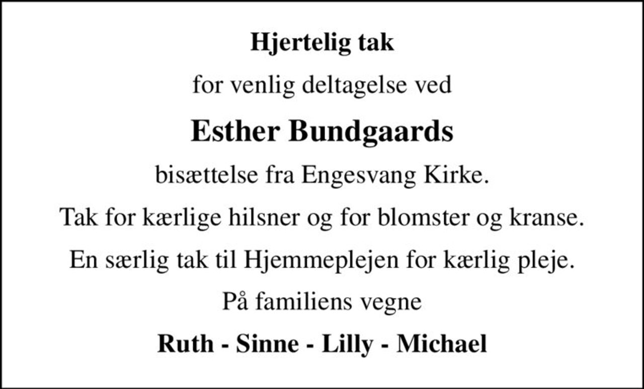 Hjertelig tak
for venlig deltagelse ved
Esther Bundgaards
bisættelse fra Engesvang Kirke.
Tak for kærlige hilsner og for blomster og kranse.
En særlig tak til Hjemmeplejen for kærlig pleje.
På familiens vegne
Ruth - Sinne - Lilly - Michael