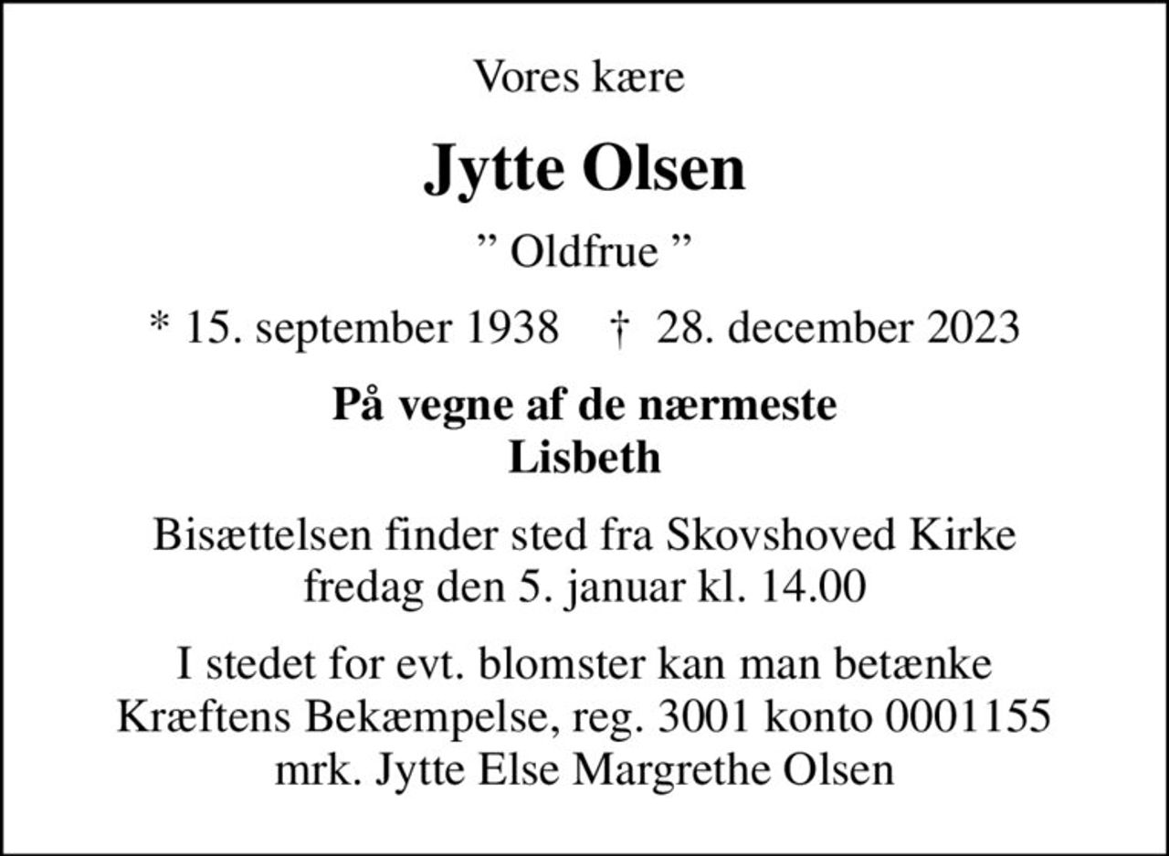 Vores kære 
Jytte Olsen
 Oldfrue 
* 15. september 1938    ✝ 28. december 2023
På vegne af de nærmeste Lisbeth
Bisættelsen finder sted fra Skovshoved Kirke  fredag den 5. januar kl. 14.00 
I stedet for evt. blomster kan man betænke
					Kræftens Bekæmpelse reg.3001konto0001155mrk. Jytte Else Margrethe
					Olsen