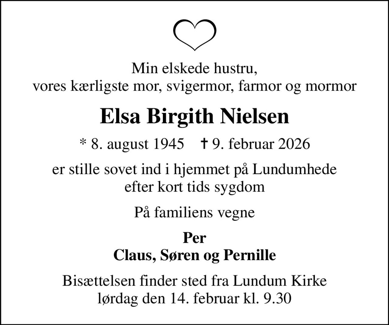 Min elskede hustru, vores kærligste mor, svigermor, farmor og mormor
Elsa Birgith Nielsen
* 8. august 1945    ✝ 9. februar 2026
er stille sovet ind i hjemmet på Lundumhede efter kort tids sygdom
På familiens vegne
Per Claus, Søren og Pernille
Bisættelsen finder sted fra Lundum Kirke  lørdag den 14. februar kl. 9.30