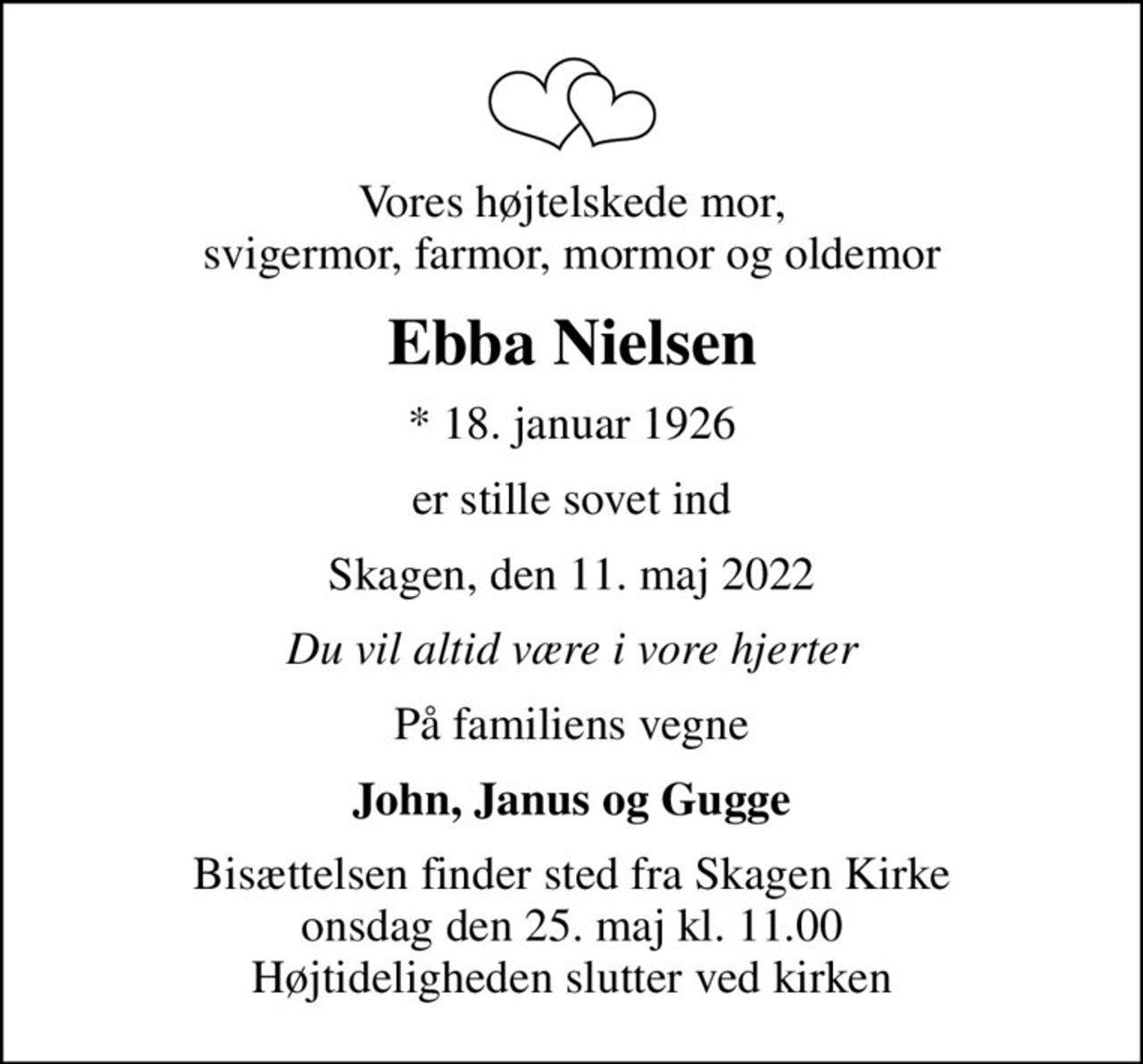 Vores højtelskede mor, svigermor, farmor, mormor og oldemor
Ebba Nielsen
* 18. januar 1926
er stille sovet ind
Skagen, den 11. maj 2022
Du vil altid være i vore hjerter
På familiens vegne
John, Janus og Gugge
Bisættelsen finder sted fra Skagen Kirke  onsdag den 25. maj kl. 11.00  Højtideligheden slutter ved kirken