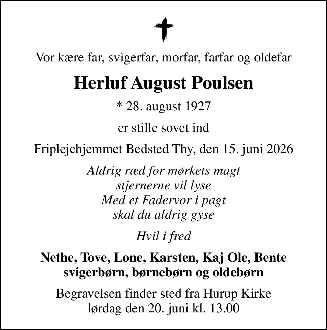 Vor kære far, svigerfar, morfar, farfar og oldefar
Herluf August Poulsen
* 28. august 1927
er stille sovet ind
Friplejehjemmet Bedsted Thy, den 15. juni 2026
Aldrig ræd for mørkets magt stjernerne vil lyse Med et Fadervor i pagt skal du aldrig gyse
Hvil i fred
Nethe, Tove, Lone, Karsten, Kaj Ole, Bente svigerbørn, børnebørn og oldebørn
Begravelsen finder sted fra Hurup Kirke  lørdag den 20. juni kl. 13.00