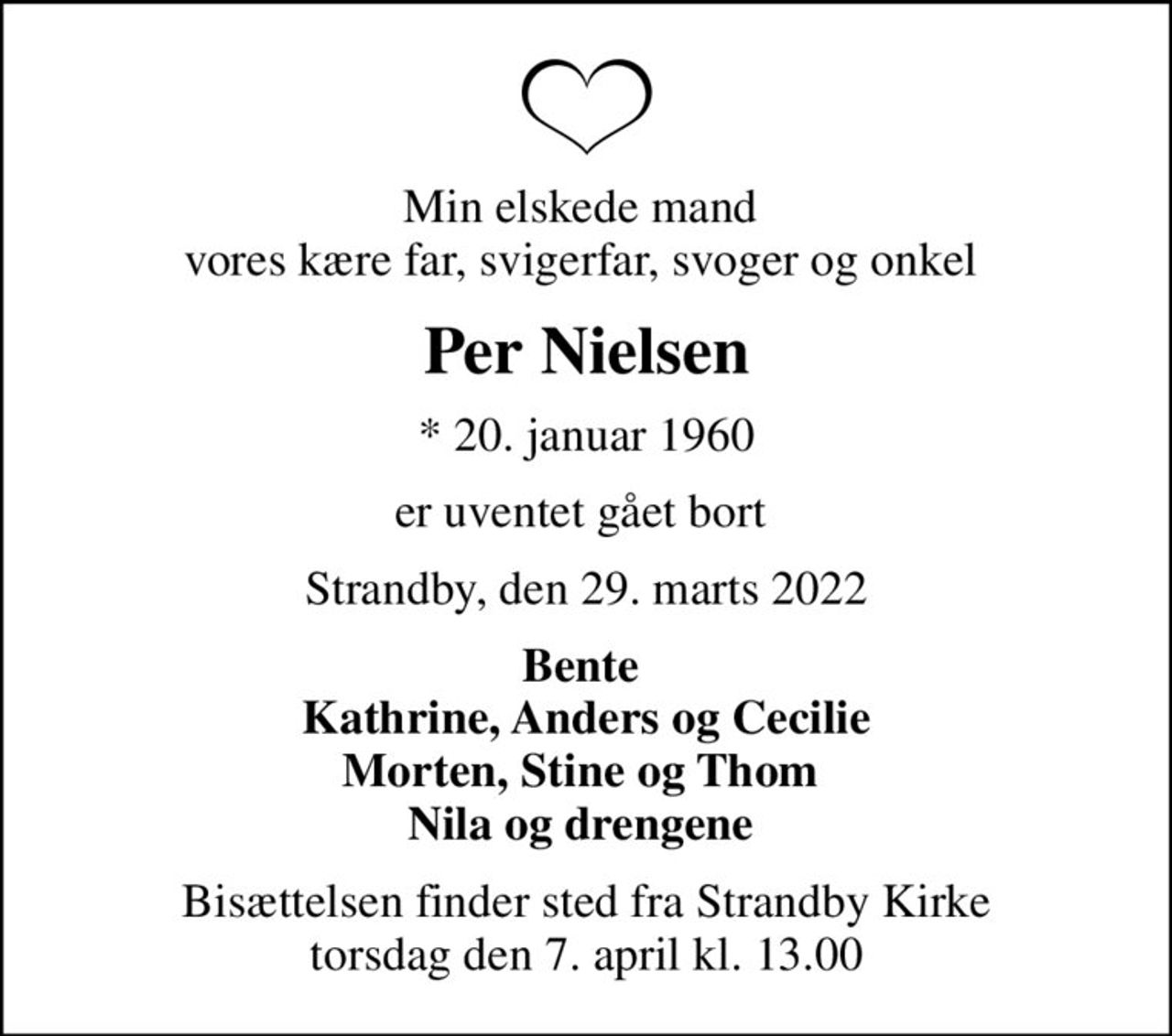 Min elskede mand  vores kære far, svigerfar, svoger og onkel 
Per Nielsen
* 20. januar 1960
er uventet gået bort 
Strandby, den 29. marts 2022
Bente  Kathrine, Anders og Cecilie Morten, Stine og Thom  Nila og drengene 
Bisættelsen finder sted fra Strandby Kirke  torsdag den 7. april kl. 13.00