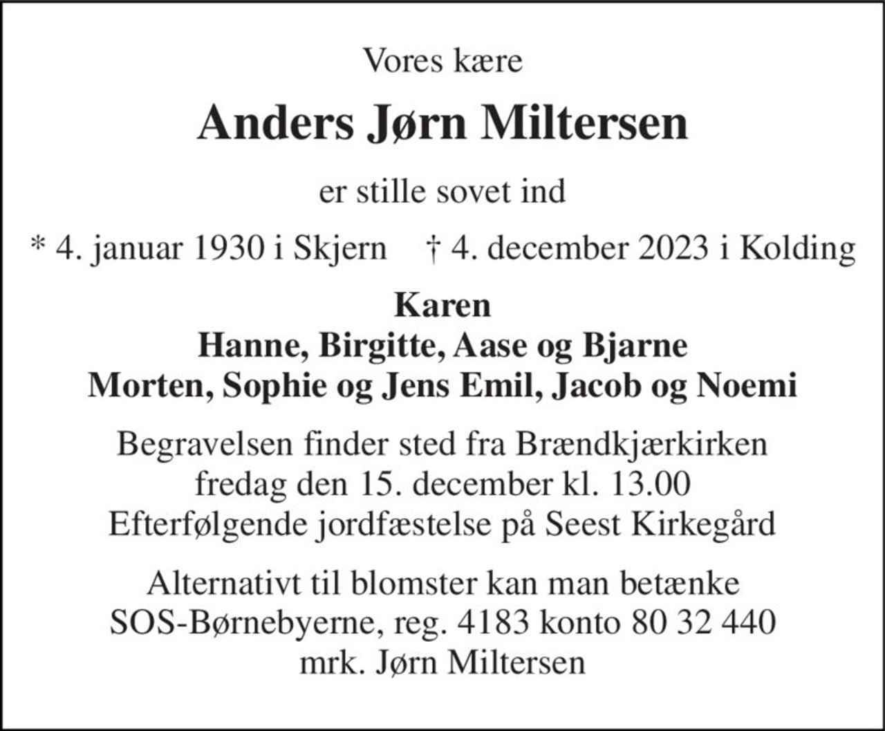 Vores kære 
Anders Jørn Miltersen 
er stille sovet ind 
* 4. januar 1930 i Skjern    † 4. december 2023 i Kolding 
Karen Hanne, Birgitte, Aase og Bjarne Morten, Sophie og Jens Emil, Jacob og Noemi 
Begravelsen finder sted fra Brændkjærkirken fredag den 15. december kl. 13.00 Efterfølgende jordfæstelse på Seest Kirkegård 
Alternativt til blomster kan man betænke SOS-Børnebyerne, reg. 4183 konto 80 32 440 mrk. Jørn Miltersen