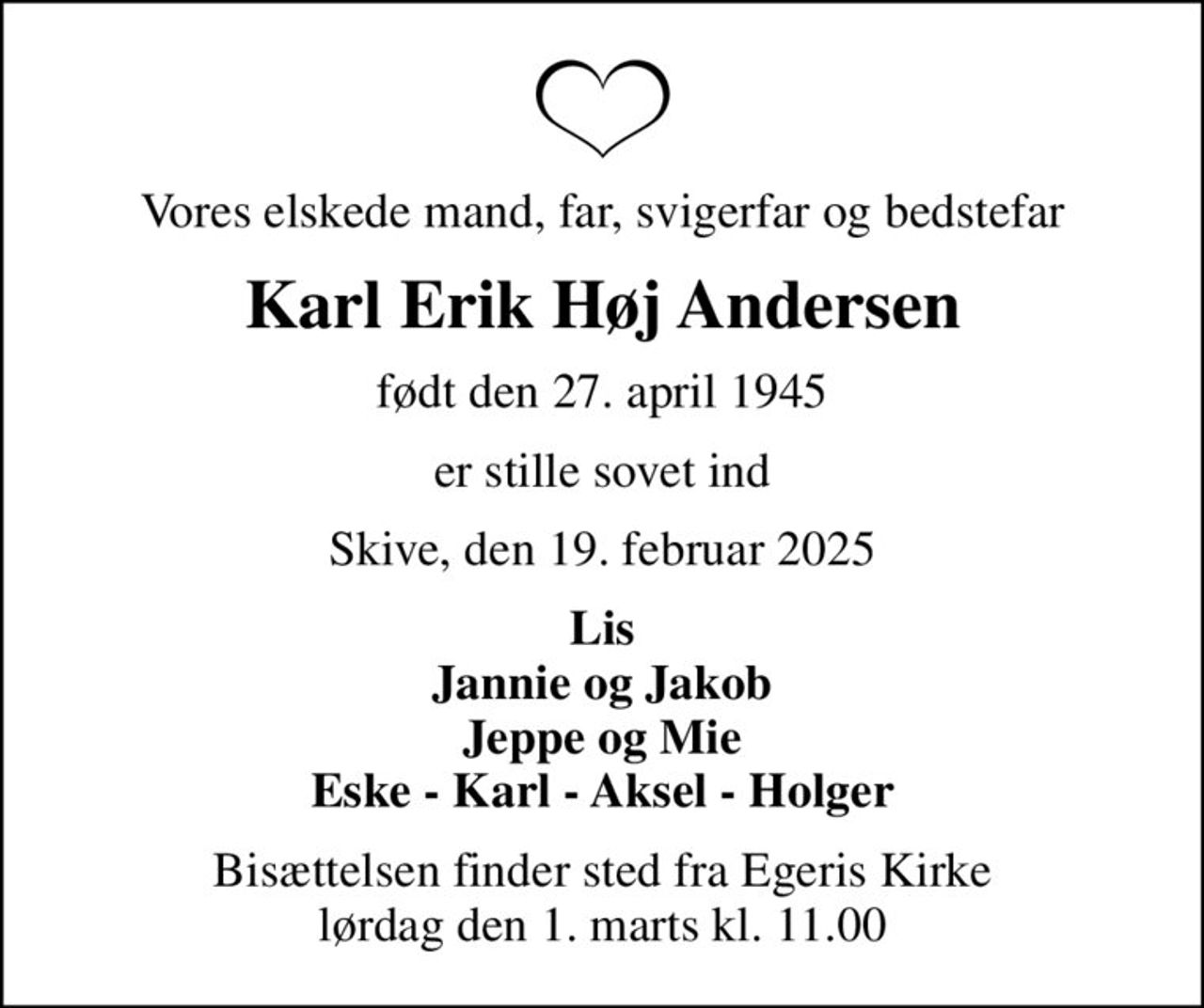Vores elskede mand, far, svigerfar og bedstefar
Karl Erik Høj Andersen
født den 27. april 1945
er stille sovet ind
Skive, den 19. februar 2025
Lis Jannie og Jakob Jeppe og Mie Eske - Karl - Aksel - Holger
Bisættelsen finder sted fra Egeris Kirke  lørdag den 1. marts kl. 11.00
