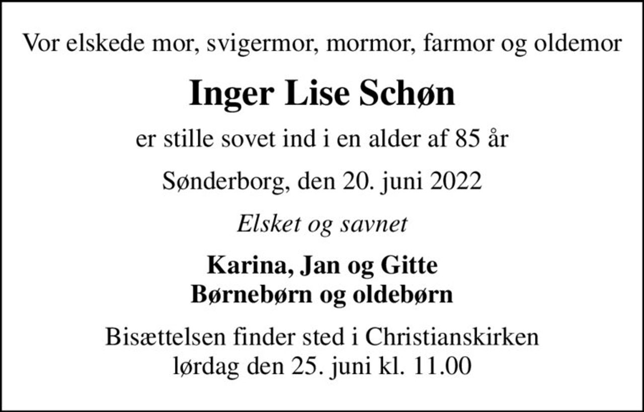 Vor elskede mor, svigermor, mormor, farmor og oldemor
Inger Lise Schøn
er stille sovet ind i en alder af 85 år
Sønderborg, den 20. juni 2022
Elsket og savnet
Karina, Jan og Gitte Børnebørn og oldebørn
Bisættelsen finder sted i Christianskirken  lørdag den 25. juni kl. 11.00