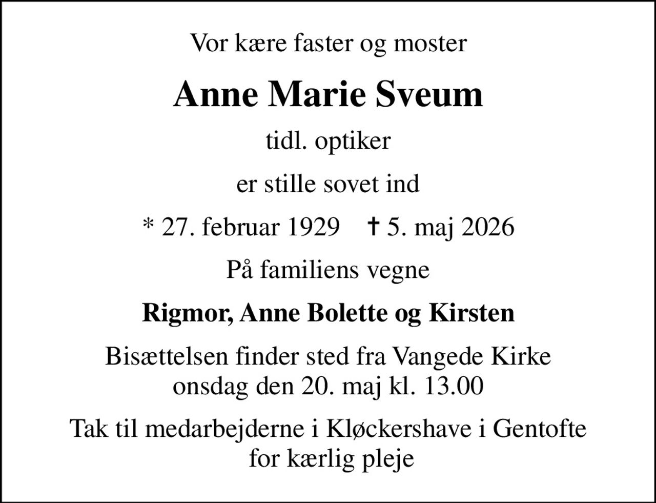 Vor kære faster og moster
Anne Marie Sveum
tidl. optiker
er stille sovet ind
* 27. februar 1929    ✝ 5. maj 2026
På familiens vegne
Rigmor, Anne Bolette og Kirsten
Bisættelsen finder sted fra Vangede Kirke  onsdag den 20. maj kl. 13.00 
Tak til medarbejderne i Kløckershave i Gentofte  for kærlig pleje