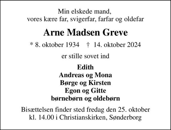 Min elskede mand,  vores kære far, svigerfar, farfar og oldefar
Arne Madsen Greve
* 8. oktober 1934    &#x271d; 14. oktober 2024
er stille sovet ind
Edith Andreas og Mona Børge og Kirsten Egon og Gitte børnebørn og oldebørn
Bisættelsen finder sted fredag den 25. oktober kl. 14.00 i Christianskirken, Sønderborg