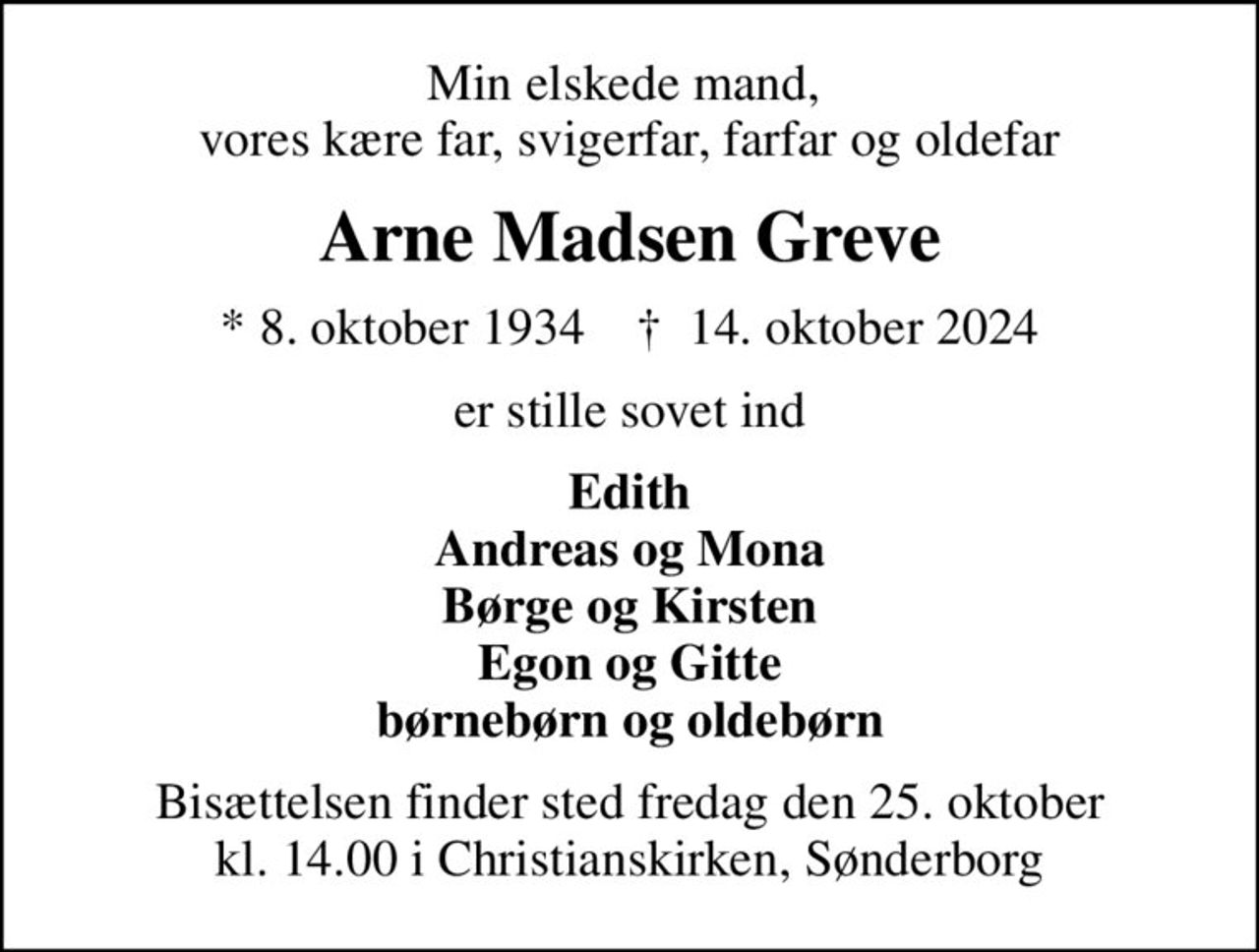 Min elskede mand,  vores kære far, svigerfar, farfar og oldefar
Arne Madsen Greve
* 8. oktober 1934    ✝ 14. oktober 2024
er stille sovet ind
Edith Andreas og Mona Børge og Kirsten Egon og Gitte børnebørn og oldebørn
Bisættelsen finder sted fredag den 25. oktober kl. 14.00 i Christianskirken, Sønderborg