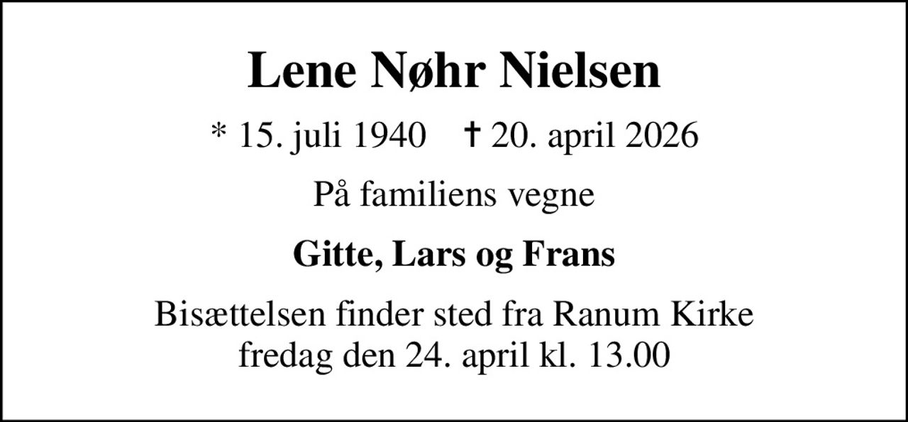 Lene Nøhr Nielsen
* 15. juli 1940    ✝ 20. april 2026
På familiens vegne
Gitte, Lars og Frans
Bisættelsen finder sted fra Ranum Kirke  fredag den 24. april kl. 13.00