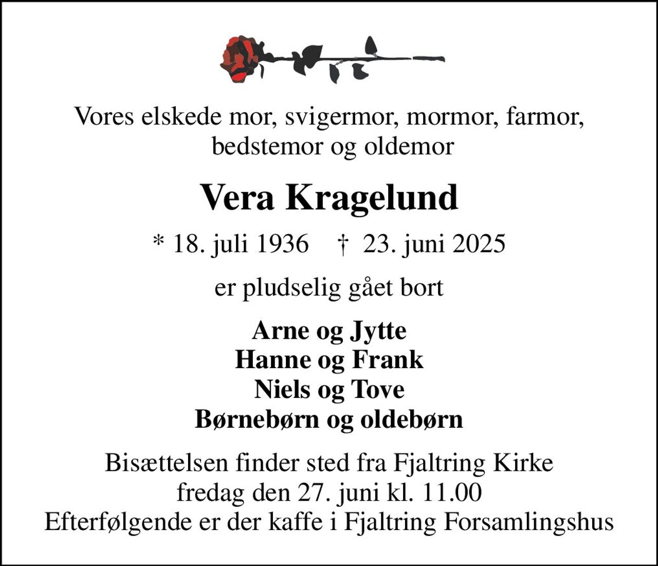Vores elskede mor, svigermor, mormor, farmor,  bedstemor og oldemor
Vera Kragelund
* 18. juli 1936    ✝ 23. juni 2025
er pludselig gået bort
Arne og Jytte Hanne og Frank Niels og Tove Børnebørn og oldebørn
Bisættelsen finder sted fra Fjaltring Kirke  fredag den 27. juni kl. 11.00  Efterfølgende er der kaffe i Fjaltring Forsamlingshus