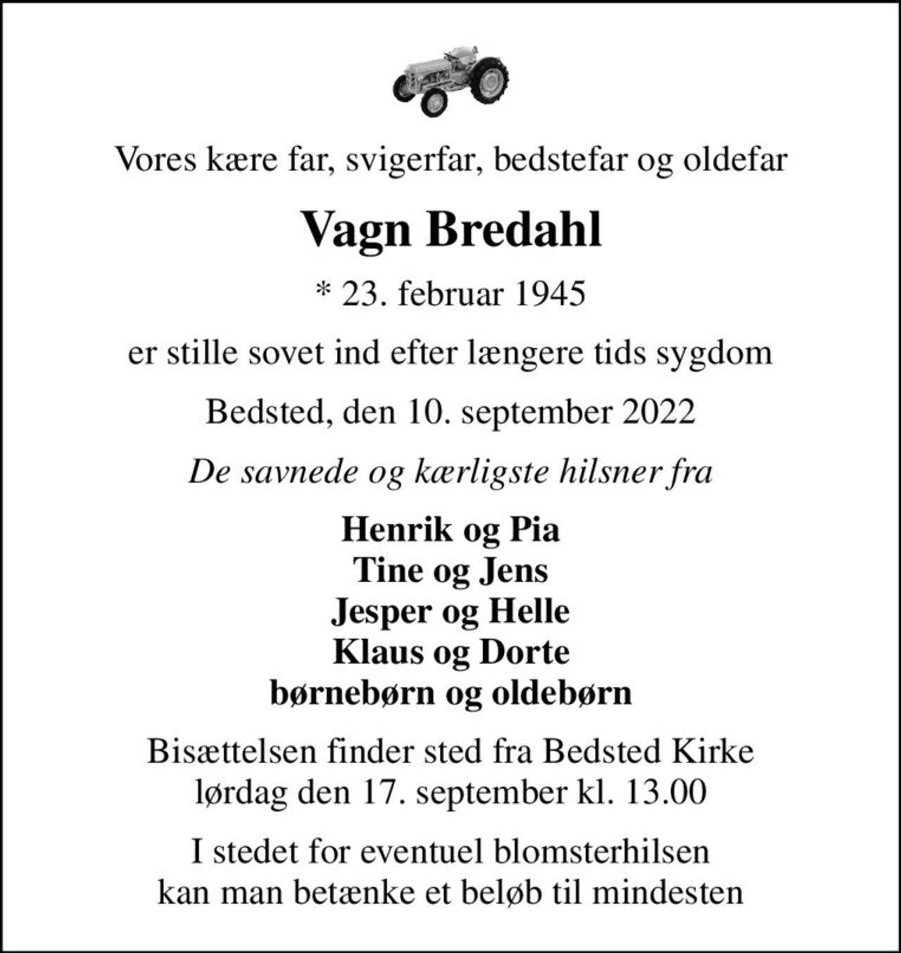 Vores kære far, svigerfar, bedstefar og oldefar
Vagn Bredahl
* 23. februar 1945
er stille sovet ind efter længere tids sygdom
Bedsted, den 10. september 2022
De savnede og kærligste hilsner fra
Henrik og Pia Tine og Jens Jesper og Helle Klaus og Dorte børnebørn og oldebørn
Bisættelsen finder sted fra Bedsted Kirke  lørdag den 17. september kl. 13.00 
I stedet for eventuel blomsterhilsen kan man betænke et beløb til mindesten