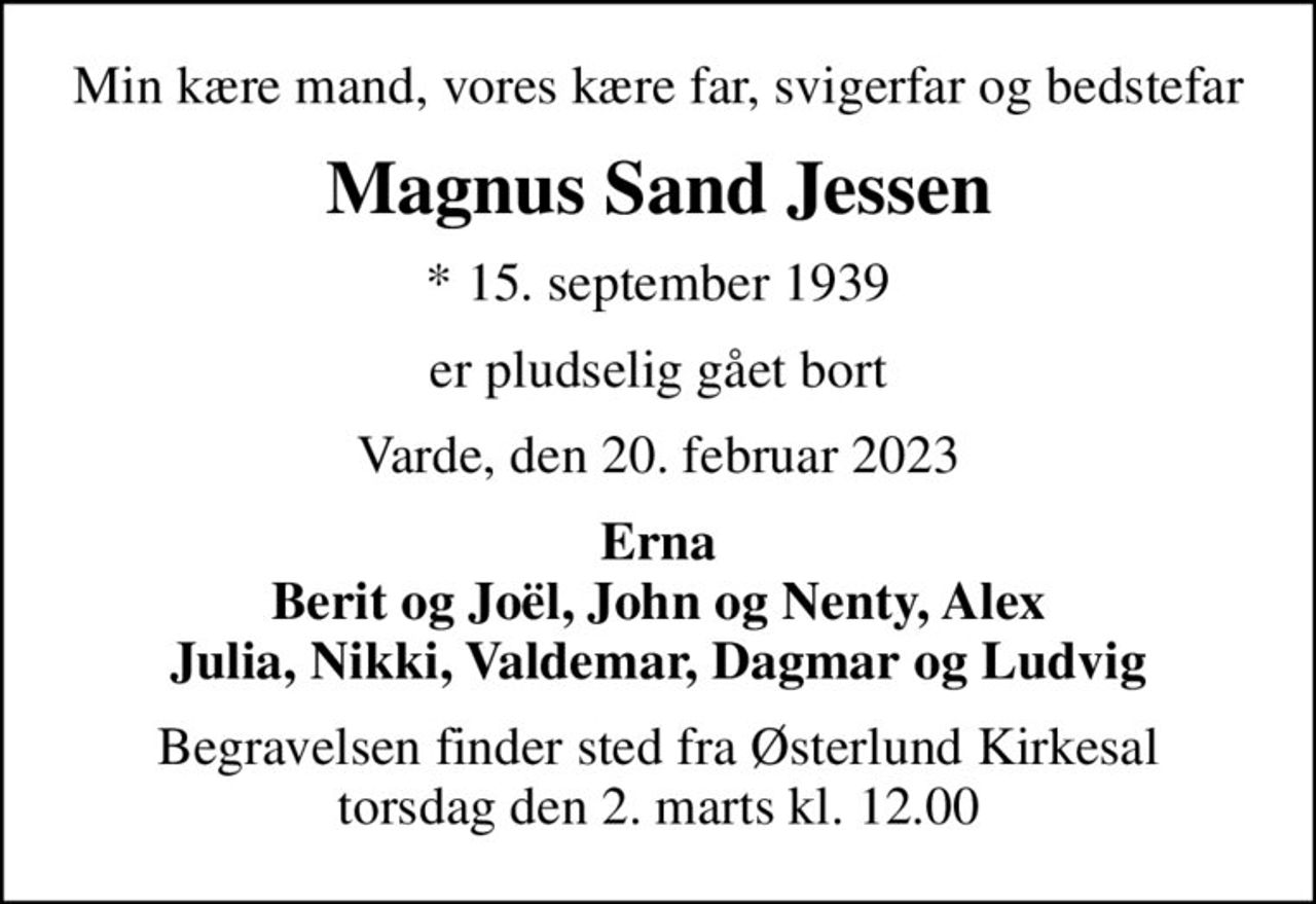 Min kære mand, vores kære far, svigerfar og bedstefar
Magnus Sand Jessen
* 15. september 1939
er pludselig gået bort
Varde, den 20. februar 2023
Erna Berit og Joël, John og Nenty, Alex Julia, Nikki, Valdemar, Dagmar og Ludvig
Begravelsen finder sted fra Østerlund Kirkesal  torsdag den 2. marts kl. 12.00