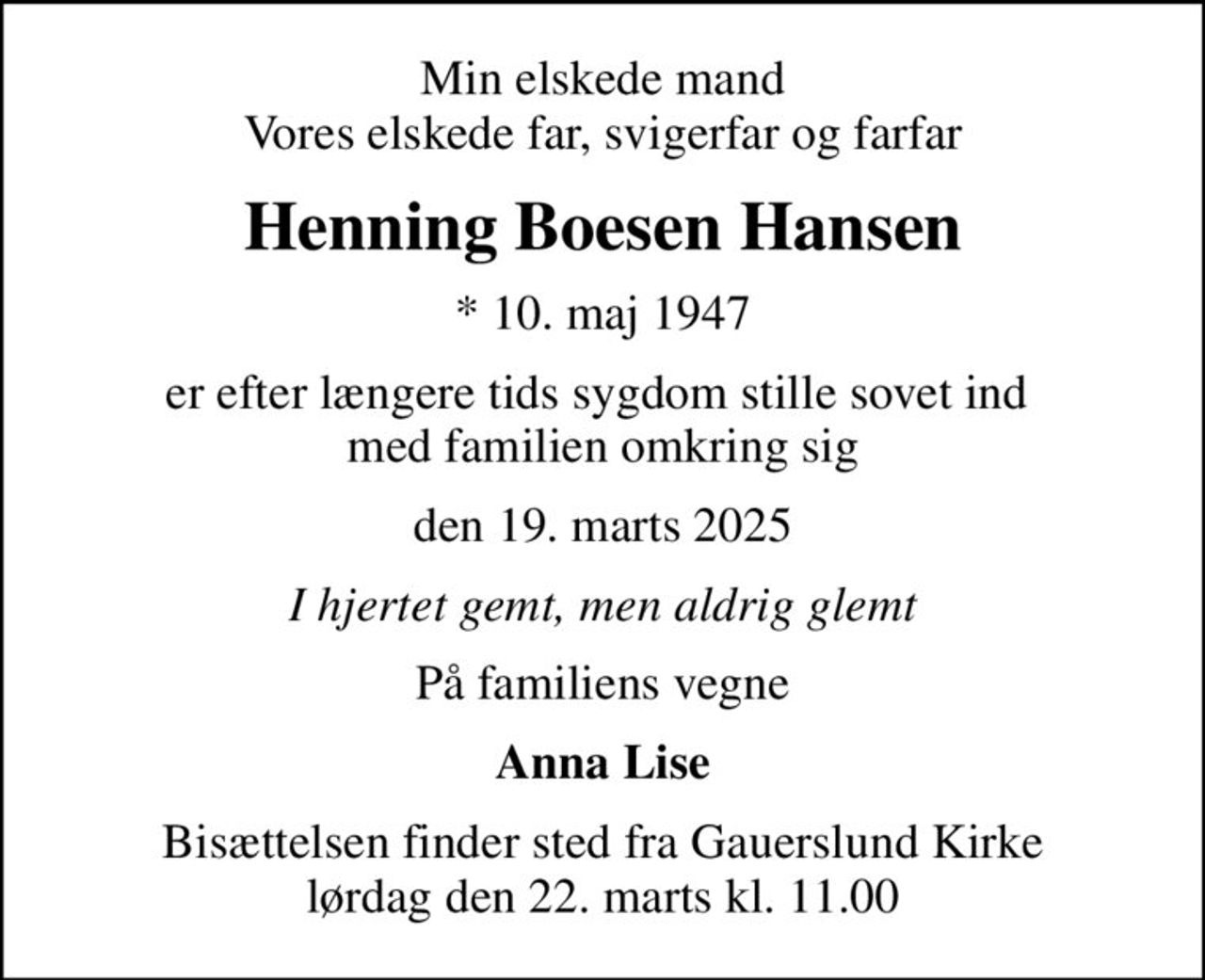 Min elskede mand Vores elskede far, svigerfar og farfar
Henning Boesen Hansen
* 10. maj 1947
er efter længere tids sygdom stille sovet ind  med familien omkring sig
den 19. marts 2025
I hjertet gemt, men aldrig glemt
På familiens vegne
Anna Lise
Bisættelsen finder sted fra Gauerslund Kirke  lørdag den 22. marts kl. 11.00