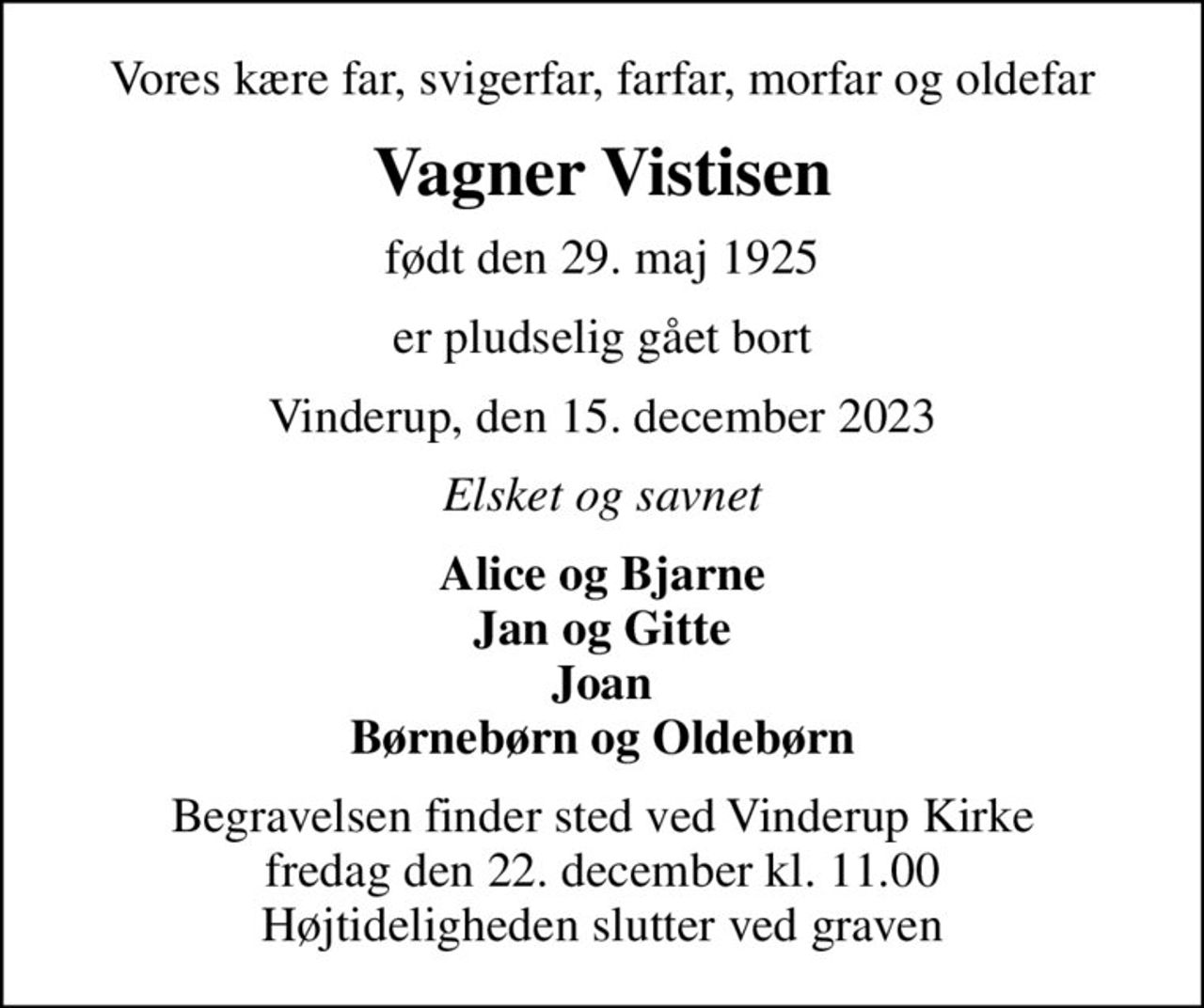 Vores kære far, svigerfar, farfar, morfar og oldefar
Vagner Vistisen
født den 29. maj 1925
er pludselig gået bort
Vinderup, den 15. december 2023
Elsket og savnet
Alice og Bjarne Jan og Gitte Joan Børnebørn og Oldebørn
Begravelsen finder sted ved Vinderup Kirke  fredag den 22. december kl. 11.00  Højtideligheden slutter ved graven