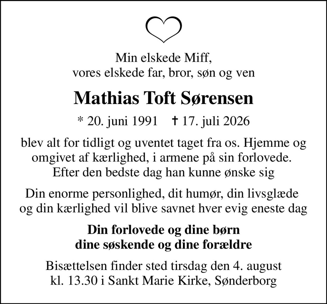 Min elskede Miff, vores elskede far, bror, søn og ven
Mathias Toft Sørensen
* 20. juni 1991    ✝ 17. juli 2026
blev alt for tidligt og uventet taget fra os. Hjemme og omgivet af kærlighed, i armene på sin forlovede.  Efter den bedste dag han kunne ønske sig
Din enorme personlighed, dit humør, din livsglæde  og din kærlighed vil blive savnet hver evig eneste dag
Din forlovede og dine børn dine søskende og dine forældre
Bisættelsen finder sted tirsdag den 4. august kl. 13.30 i Sankt Marie Kirke, Sønderborg
