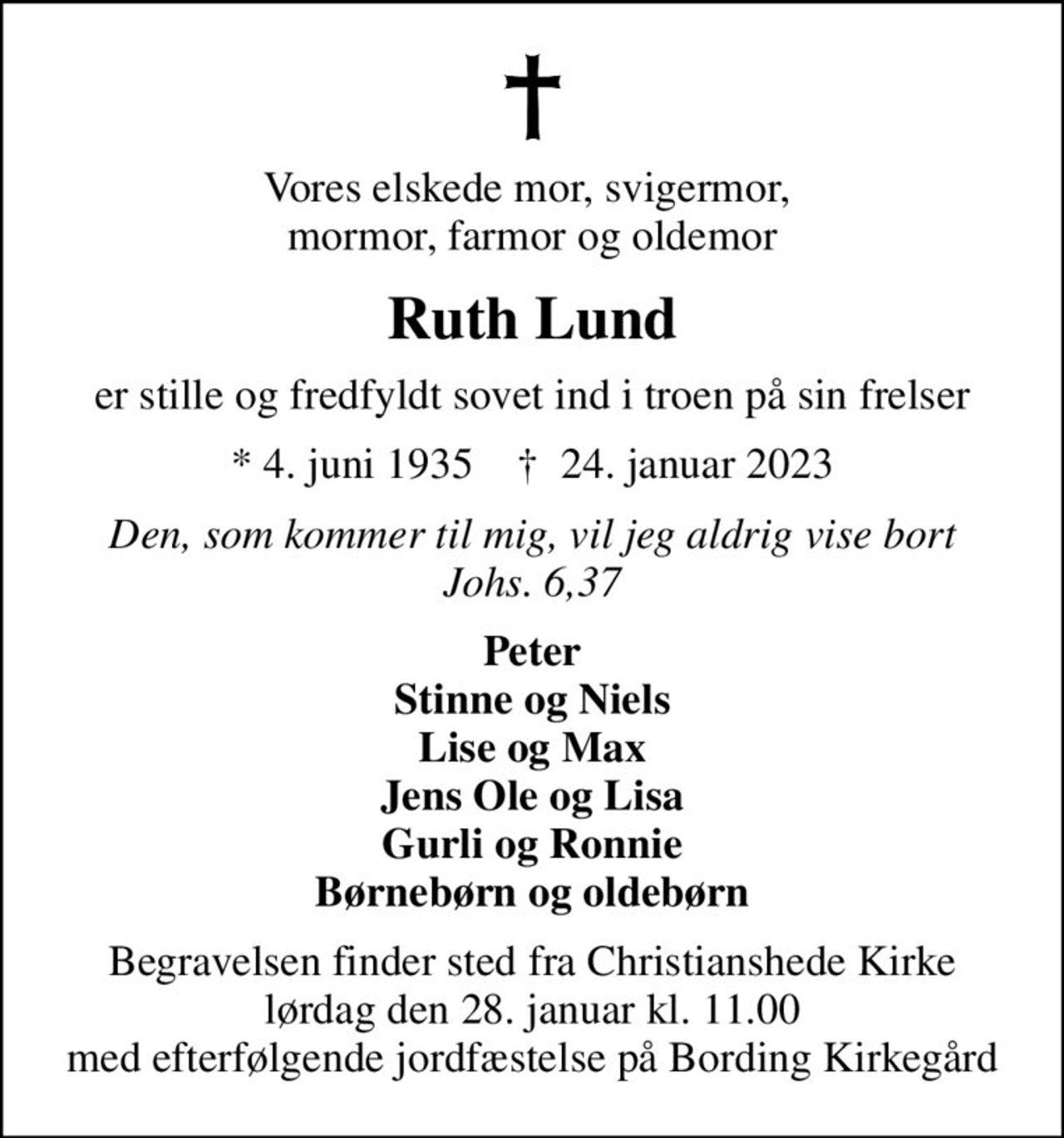 Vores elskede mor, svigermor,  mormor, farmor og oldemor
Ruth Lund
er stille og fredfyldt sovet ind i troen på sin frelser
* 4. juni 1935    ✝ 24. januar 2023
Den, som kommer til mig, vil jeg aldrig vise bort Johs. 6,37
Peter Stinne og Niels Lise og Max Jens Ole og Lisa Gurli og Ronnie Børnebørn og oldebørn
Begravelsen finder sted fra Christianshede Kirke  lørdag den 28. januar kl. 11.00  med efterfølgende jordfæstelse på Bording Kirkegård