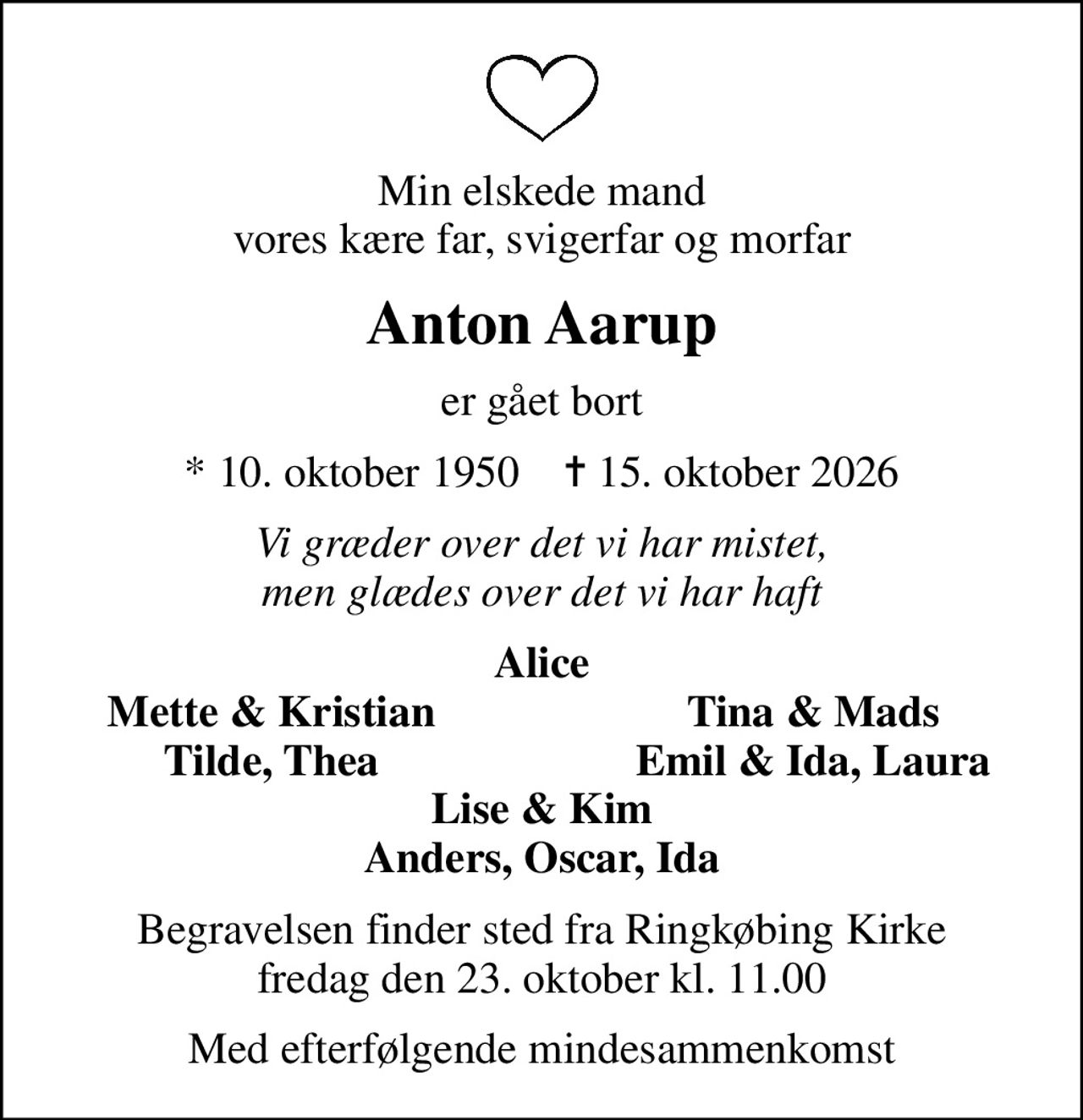 Min elskede mand vores kære far, svigerfar og morfar
Anton Aarup
er gået bort
* 10. oktober 1950    ✝ 15. oktober 2026
Vi græder over det vi har mistet, men glædes over det vi har haft
Alice
Mette & Kristian
Tina & Mads
Tilde, Thea
Emil & Ida, Laura
Begravelsen finder sted fra Ringkøbing Kirke  fredag den 23. oktober kl. 11.00 
Med efterfølgende mindesammenkomst
