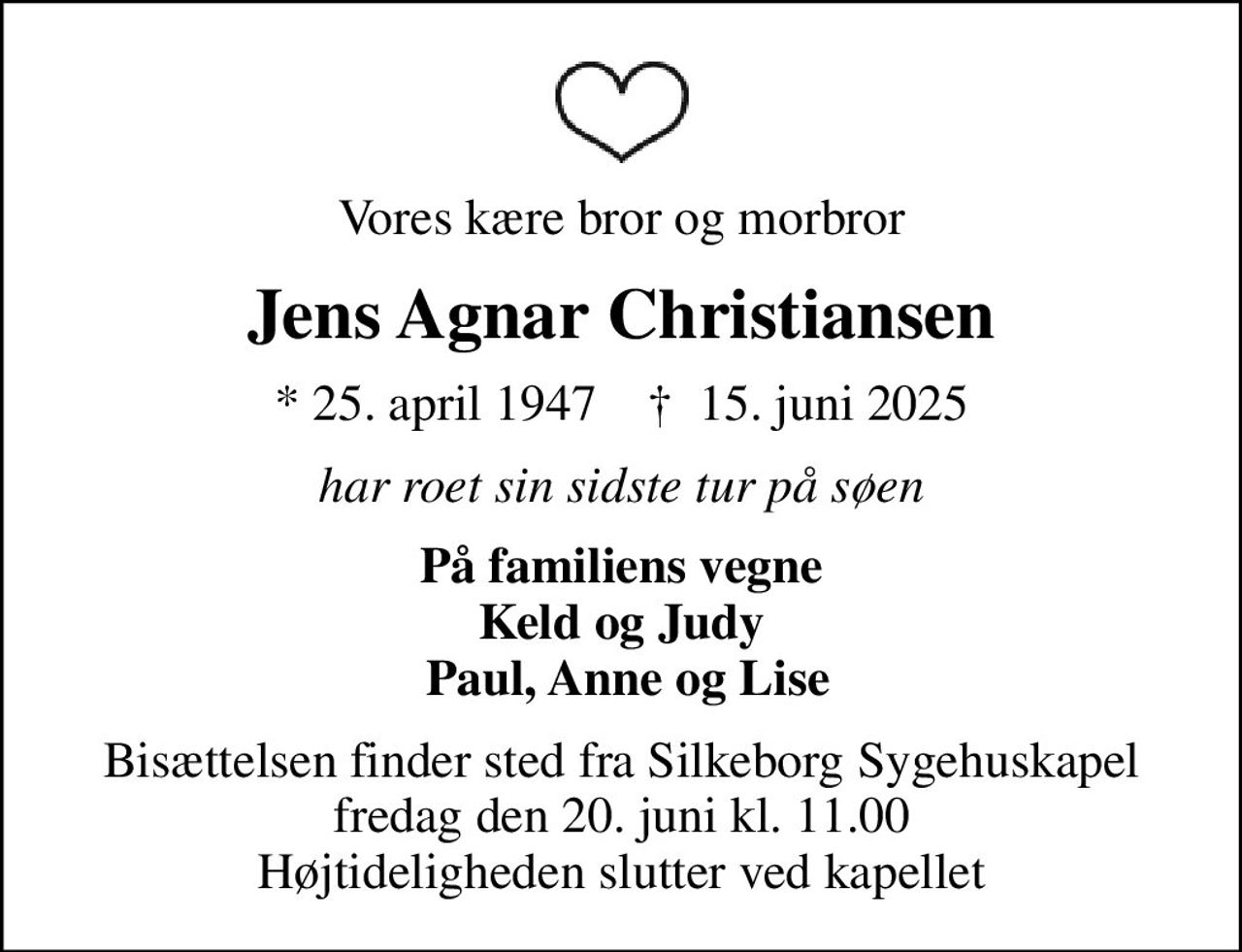 Vores kære bror og morbror
Jens Agnar Christiansen
* 25. april 1947    ✝ 15. juni 2025
har roet sin sidste tur på søen
På familiens vegne Keld og Judy  Paul, Anne og Lise
Bisættelsen finder sted fra Silkeborg Sygehuskapel  fredag den 20. juni kl. 11.00  Højtideligheden slutter ved kapellet