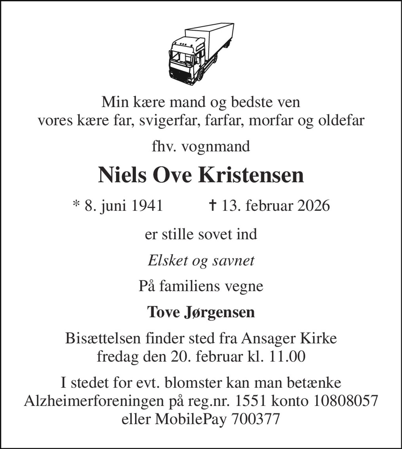 Min kære mand og bedste ven vores kære far, svigerfar, farfar, morfar og oldefar 
fhv. vognmand 
Niels Ove Kristensen 
* 8. juni 1941 
✝ 13. februar 2026 
er stille sovet ind 
Elsket og savnet 
På familiens vegne 
Tove Jørgensen 
Bisættelsen finder sted fra Ansager Kirke fredag den 20. februar kl. 11.00 
I stedet for evt. blomster kan man betænke Alzheimerforeningen på reg.nr. 1551 konto 10808057 eller MobilePay 700377