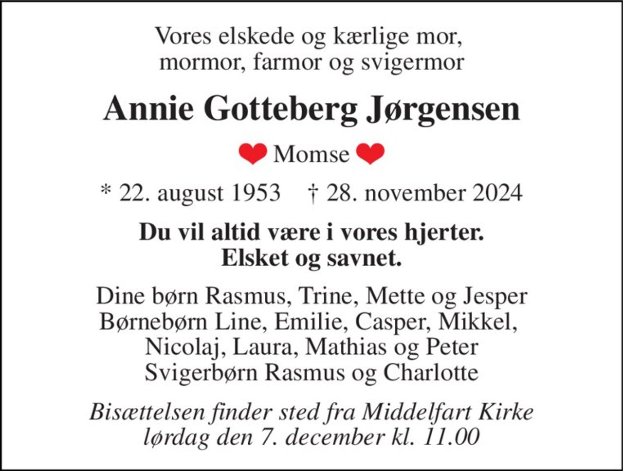 Vores elskede og kærlige mor,  mormor, farmor og svigermor
Annie Gotteberg Jørgensen
 (hjerte) Momse (hjerte) 
* 22. august 1953    ✝ 28. november 2024
Du vil altid være i vores hjerter. Elsket og savnet.
Dine børn Rasmus, Trine, Mette og Jesper Børnebørn Line, Emilie, Casper, Mikkel,  Nicolaj, Laura, Mathias og Peter Svigerbørn Rasmus og Charlotte
Bisættelsen finder sted fra Middelfart Kirke  lørdag den 7. december kl. 11.00