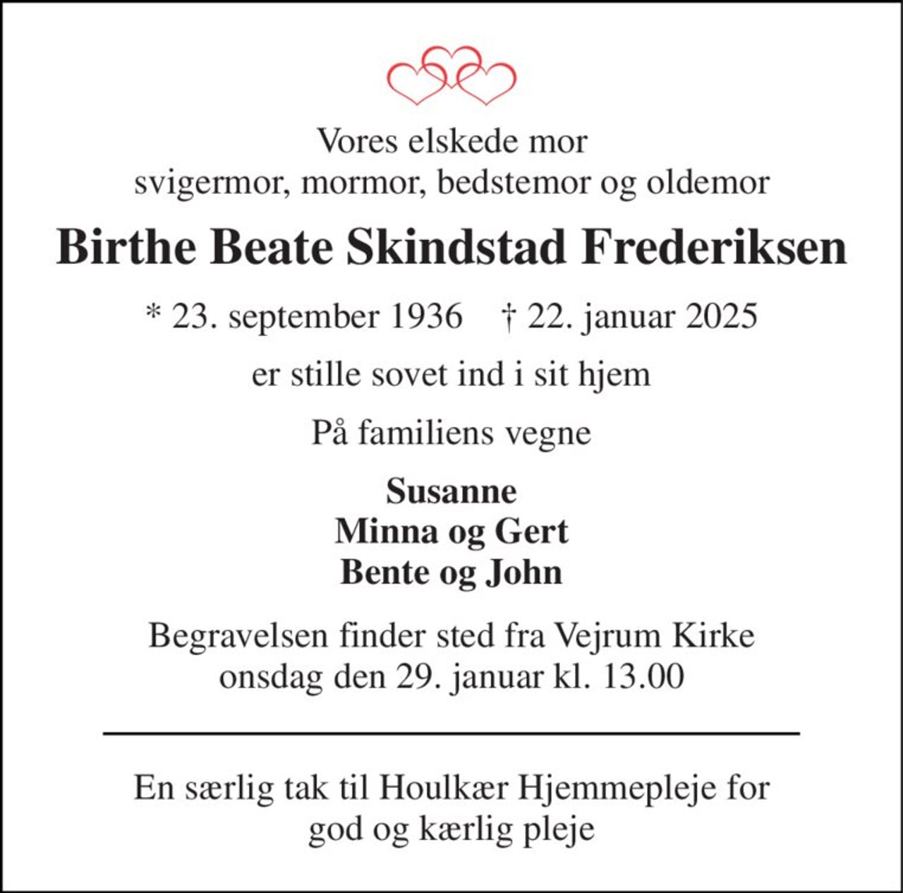 Vores elskede mor svigermor, mormor, bedstemor og oldemor 
Birthe Beate Skindstad Frederiksen 
* 23. september 1936    † 22. januar 2025 
er stille sovet ind i sit hjem 
På familiens vegne 
Susanne Minna og Gert Bente og John 
Begravelsen​ finder sted fra Vejrum Kirke​ onsdag den 29. januar​ kl. 13.00 
En særlig tak til Houlkær Hjemmepleje for god og kærlig pleje