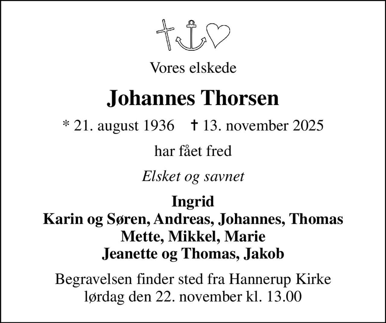 Vores elskede
Johannes Thorsen
* 21. august 1936    ✝ 13. november 2025
har fået fred
Elsket og savnet
Ingrid Karin og Søren, Andreas, Johannes, Thomas Mette, Mikkel, Marie Jeanette og Thomas, Jakob
Begravelsen finder sted fra Hannerup Kirke  lørdag den 22. november kl. 13.00