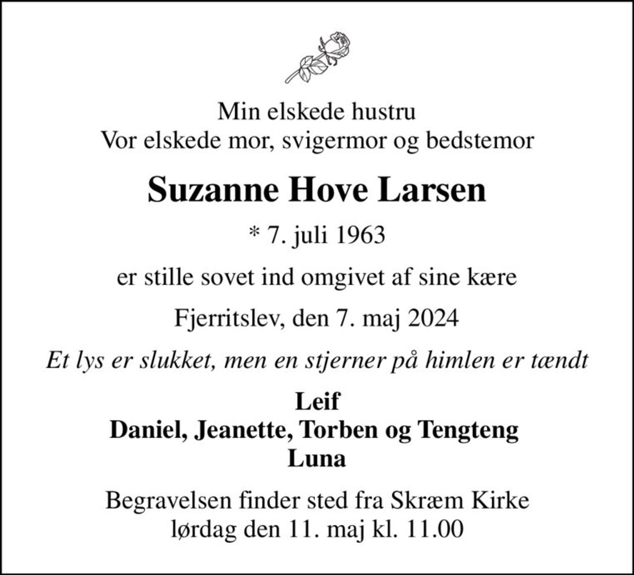 Min elskede hustru Vor elskede mor, svigermor og bedstemor
Suzanne Hove Larsen
* 7. juli 1963
er stille sovet ind omgivet af sine kære
Fjerritslev, den 7. maj 2024
Et lys er slukket, men en stjerner på himlen er tændt
Leif Daniel, Jeanette, Torben og Tengteng  Luna
Begravelsen finder sted fra Skræm Kirke  lørdag den 11. maj kl. 11.00