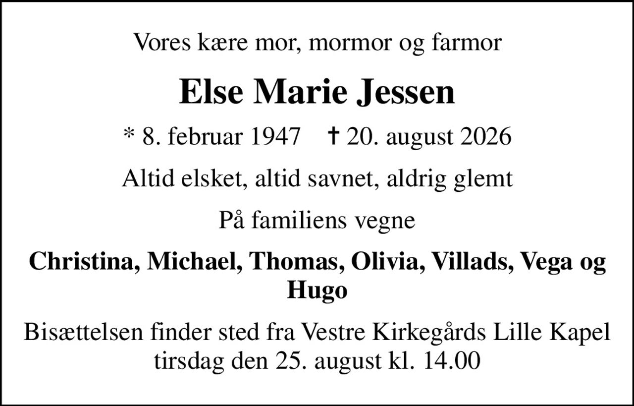 Vores kære mor, mormor og farmor
Else Marie Jessen
* 8. februar 1947    ✝ 20. august 2026
Altid elsket, altid savnet, aldrig glemt
På familiens vegne
Christina, Michael, Thomas, Olivia, Villads, Vega og Hugo
Bisættelsen finder sted fra Vestre Kirkegårds Lille Kapel  tirsdag den 25. august kl. 14.00