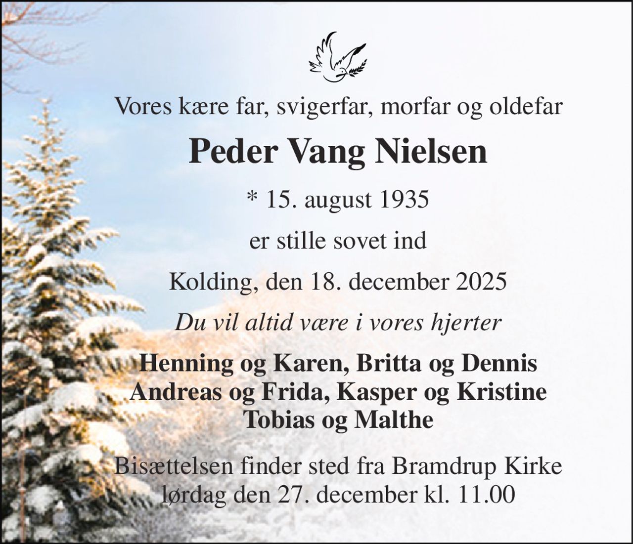 Vores kære far, svigerfar, morfar og oldefar 
Peder Vang Nielsen 
*​ 15. august 1935 
er stille sovet ind 
Kolding, den 18. december 2025 
Du vil altid være i vores hjerter 
Henning og Karen, Britta og Dennis Andreas og Frida, Kasper og Kristine Tobias og Malthe 
Bisættelsen​ finder sted fra Bramdrup Kirke​ lørdag den 27. december​ kl. 11.00