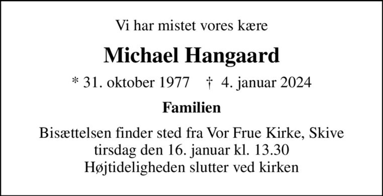 Vi har mistet vores kære
Michael Hangaard
* 31. oktober 1977    ✝ 4. januar 2024
Familien
Bisættelsen finder sted fra Vor Frue Kirke, Skive  tirsdag den 16. januar kl. 13.30  Højtideligheden slutter ved kirken