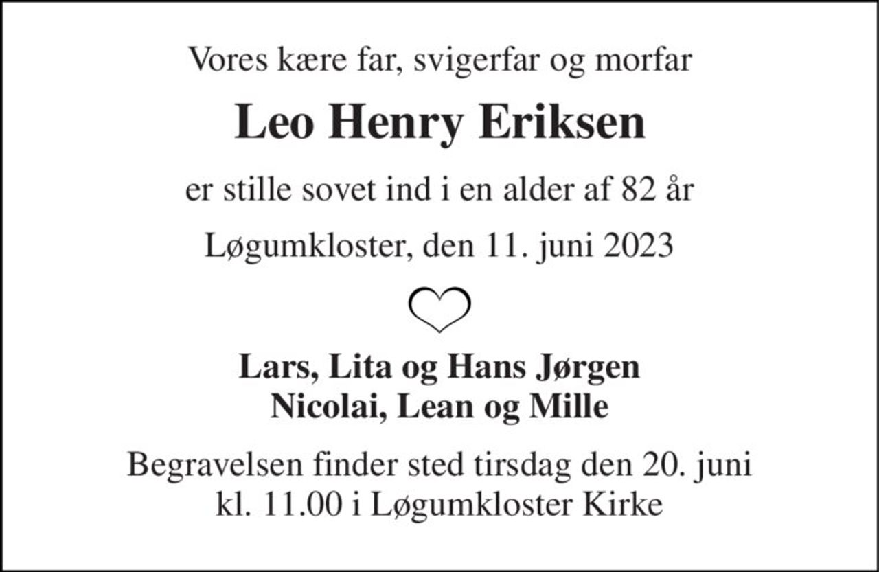 Vores kære far, svigerfar og morfar 
Leo Henry Eriksen 
er stille sovet ind i en alder af 82 år 
Løgumkloster, den 11. juni 2023 
Lars, Lita og Hans Jørgen Nicolai, Lean og Mille 
Begravelsen​ finder sted tirsdag den 20. juni​ kl. 11.00 i Løgumkloster Kirke