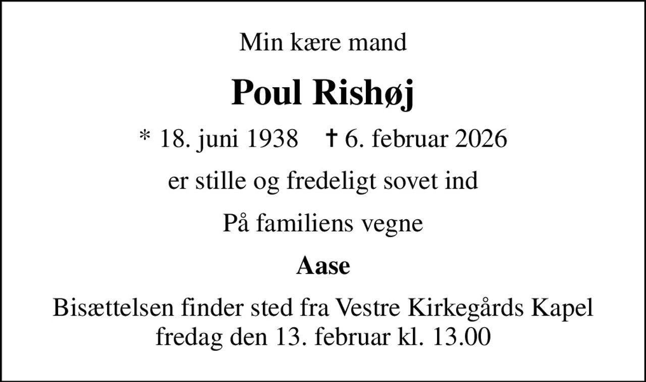 Min kære mand
Poul Rishøj
* 18. juni 1938    ✝ 6. februar 2026
er stille og fredeligt sovet ind
På familiens vegne
Aase
Bisættelsen finder sted fra Vestre Kirkegårds Kapel  fredag den 13. februar kl. 13.00