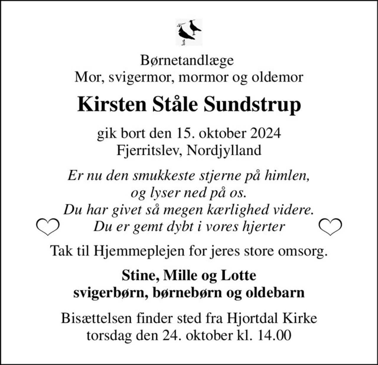 Børnetandlæge  Mor, svigermor, mormor og oldemor 
Kirsten Ståle Sundstrup 
gik bort den 15. oktober 2024 Fjerritslev, Nordjylland 
Er nu den smukkeste stjerne på himlen, og lyser ned på os. Du har givet så megen kærlighed videre. Du er gemt dybt i vores hjerter 
Tak til Hjemmeplejen for jeres store omsorg. 
Stine, Mille og Lotte svigerbørn, børnebørn og oldebarn 
Bisættelsen​ finder sted fra Hjortdal Kirke​​ torsdag den 24. oktober​​ kl. 14.00