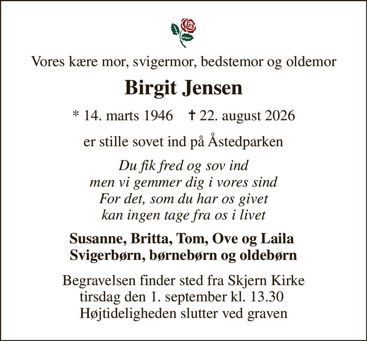 Vores kære mor, svigermor, bedstemor og oldemor 
Birgit Jensen 
* 14. marts 1946    ✝ 22. august 2026 
er stille sovet ind på Åstedparken 
Du fik fred og sov ind men vi gemmer dig i vores sind For det, som du har os givet kan ingen tage fra os i livet 
Susanne, Britta, Tom, Ove og Laila  Svigerbørn, børnebørn og oldebørn 
Begravelsen finder sted fra Skjern Kirke tirsdag den 1. september kl. 13.30  Højtideligheden slutter ved graven