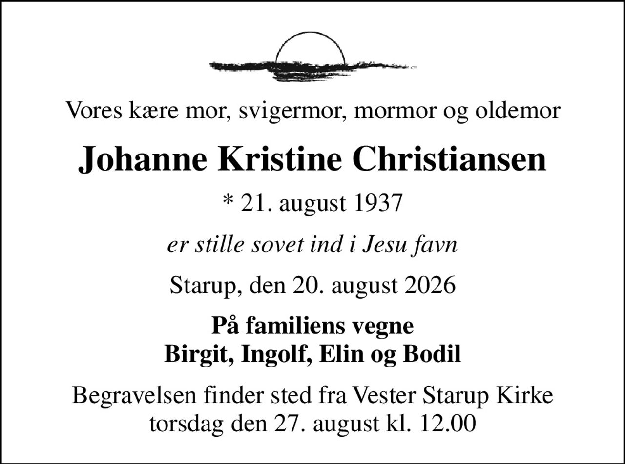 Vores kære mor, svigermor, mormor og oldemor
Johanne Kristine Christiansen
* 21. august 1937
er stille sovet ind i Jesu favn
Starup, den 20. august 2026
På familiens vegne Birgit, Ingolf, Elin og Bodil
Begravelsen finder sted fra Vester Starup Kirke  torsdag den 27. august kl. 12.00