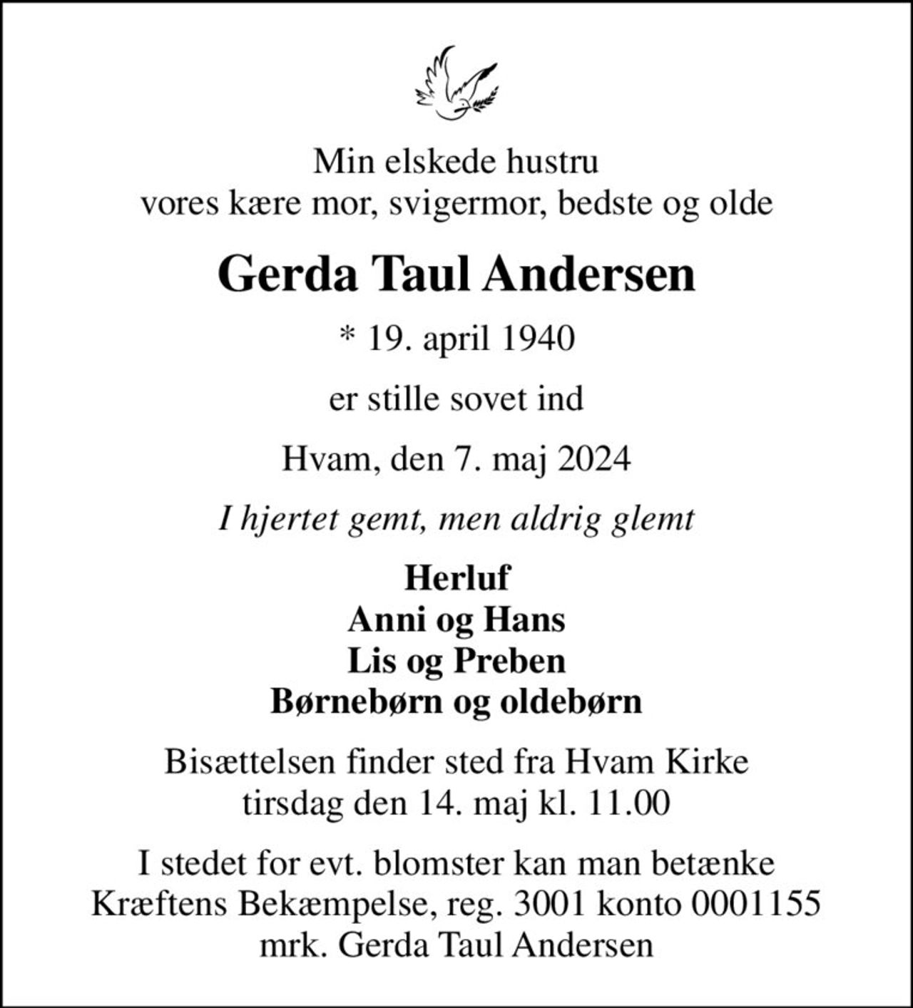 Min elskede hustru vores kære mor, svigermor, bedste og olde
Gerda Taul Andersen
* 19. april 1940
er stille sovet ind
Hvam, den 7. maj 2024
I hjertet gemt, men aldrig glemt
Herluf Anni og Hans Lis og Preben Børnebørn og oldebørn
Bisættelsen finder sted fra Hvam Kirke  tirsdag den 14. maj kl. 11.00 
I stedet for evt. blomster kan man betænke
					Kræftens Bekæmpelse reg.3001konto0001155mrk. Gerda Taul
					Andersen