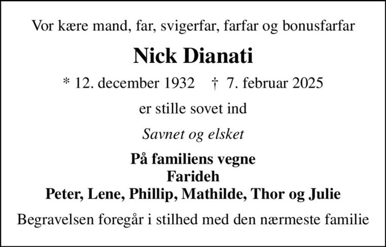 Vor kære mand, far, svigerfar, farfar og bonusfarfar
Nick Dianati
* 12. december 1932    ✝ 7. februar 2025
er stille sovet ind
Savnet og elsket
På familiens vegne Farideh Peter, Lene, Phillip, Mathilde, Thor og Julie
Begravelsen foregår i stilhed med den nærmeste familie