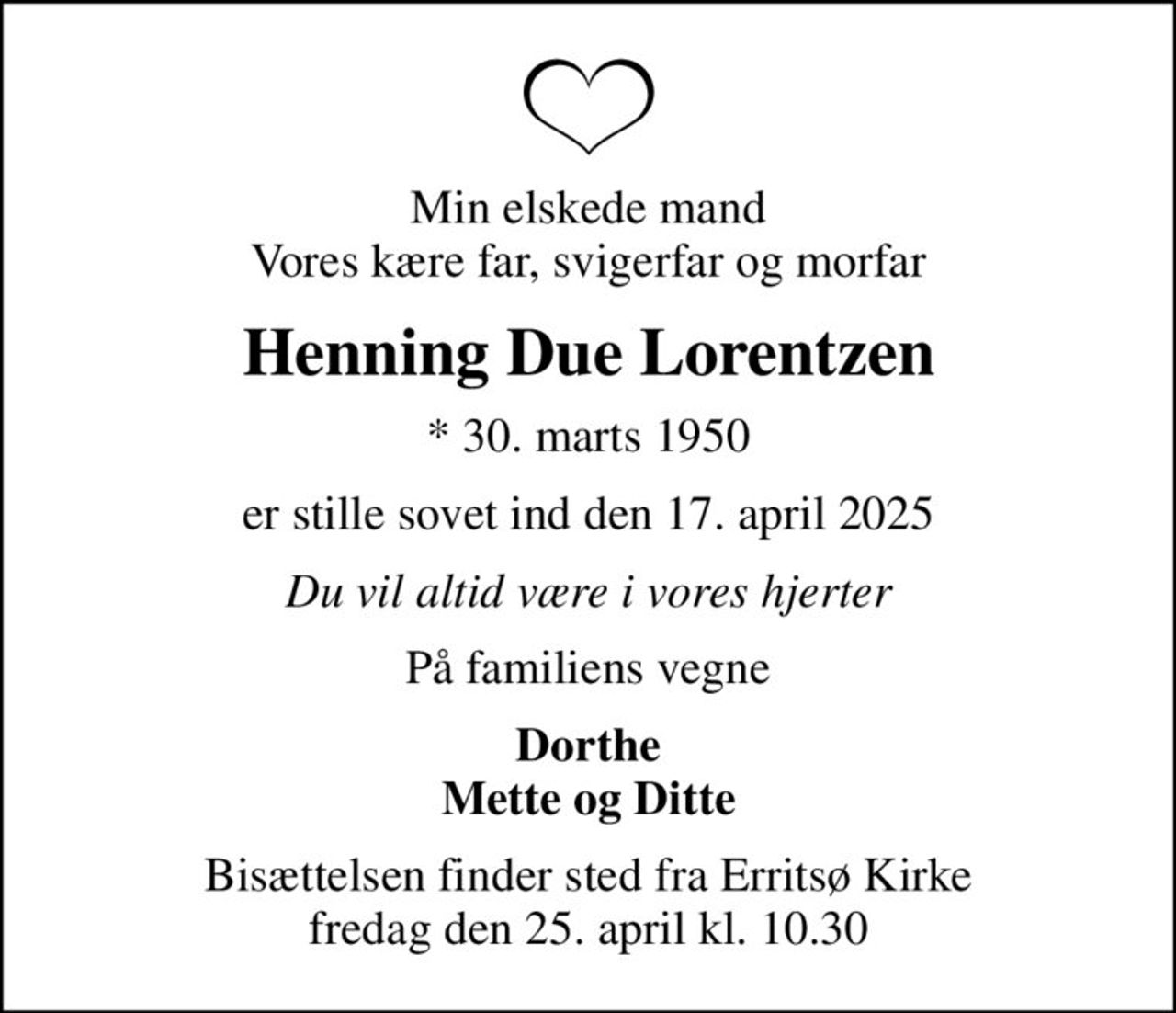 Min elskede mand Vores kære far, svigerfar og morfar
Henning Due Lorentzen
* 30. marts 1950
er stille sovet ind den 17. april 2025
Du vil altid være i vores hjerter
På familiens vegne
Dorthe Mette og Ditte
Bisættelsen finder sted fra Erritsø Kirke  fredag den 25. april kl. 10.30